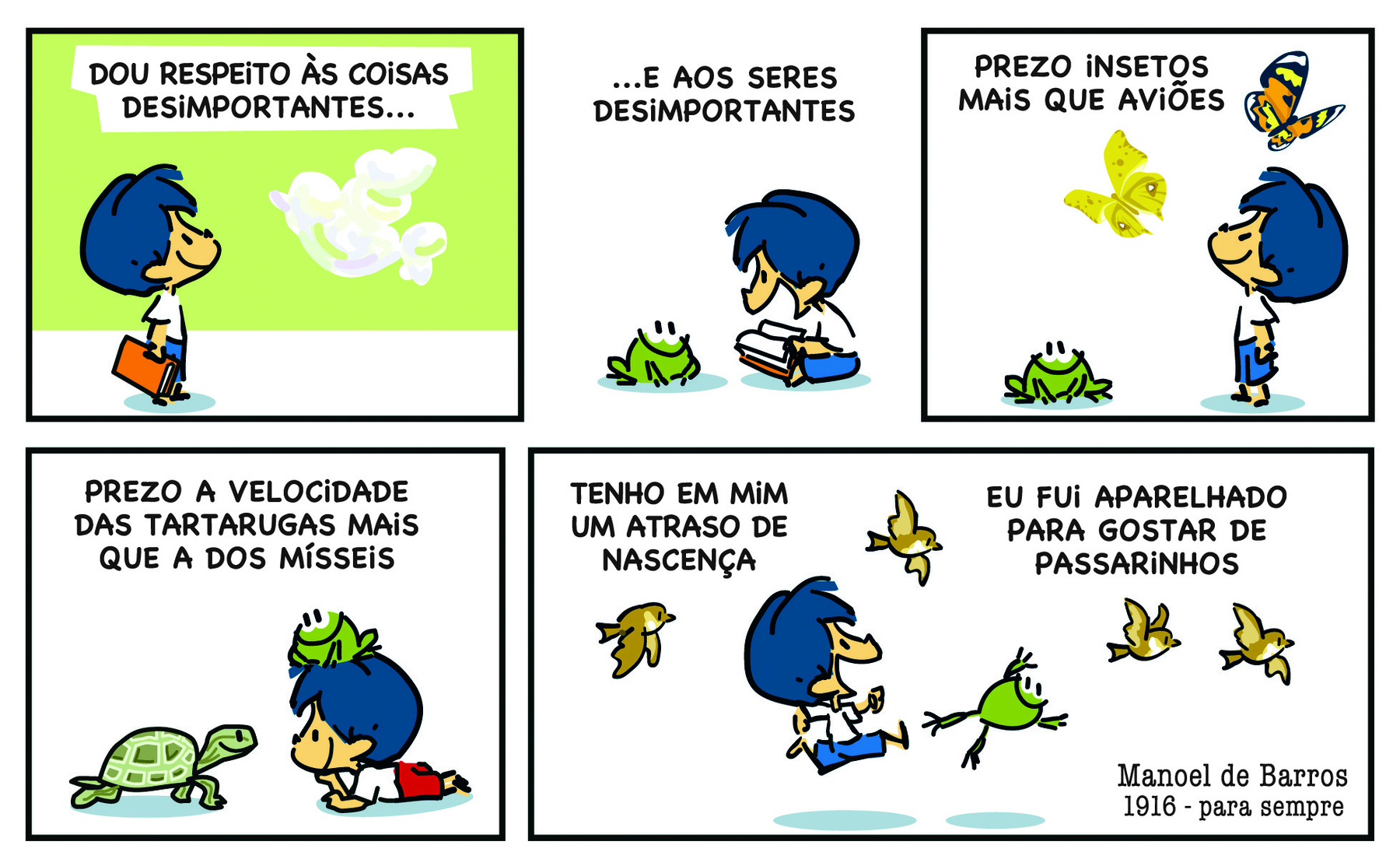 Tirinha. Em 5 cenas. Personagem: Armandinho, um menino com cabelos azuis, usando blusa branca e short azul. Cena 1. Armandinho, de pé, segura um livro e olha para uma nuvem com formato de pássaro. Na parte superior do quadrinho há o texto: DOU RESPEITO ÀS COISAS DESIMPORTANTES... Cena 2. Armandinho, sentado, com um livro aberto nas mãos, olha para um sapo verde. Na parte superior do quadrinho há o texto: ...E AOS SERES DESIMPORTANTES. Cena 3. Armandinho, de pé, olha para borboletas coloridas voando. A seu lado está o sapo. Na parte superior do quadrinho há o texto: PREZO INSETOS MAIS QUE AVIÕES. Cena 4. Armandinho, deitado de bruços no chão, com o sapo sobre a cabeça, olha para uma tartaruga.  Na parte superior do quadrinho há o texto: PREZO A VELOCIDADE DAS TARTARUGAS MAIS QUE A DOS MÍSSEIS. Cena 5. Armandinho e o sapo saltam e, acima deles, pássaros voam. Na parte superior do quadrinho há o texto: TENHO EM MIM UM ATRASO DE NASCENÇA. EU FUI APARELHADO PARA GOSTAR DE PASSARINHOS. 
Na parte inferior do quadrinho há o texto: Manoel de Barros. 1916 - para sempre.