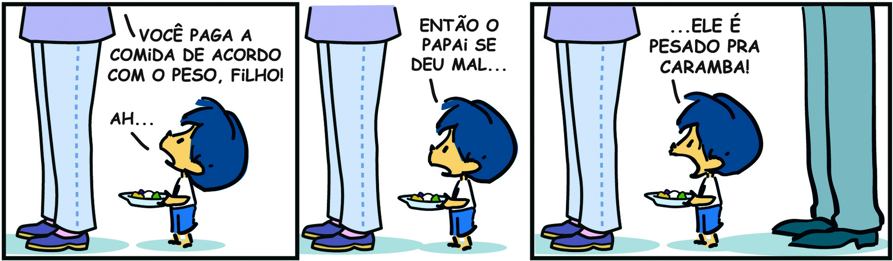 Tirinha. Em três cenas. Personagens: Armandinho, um menino com cabelos azuis, usando blusa branca e short azul. Mãe do Armandinho, destaque para as pernas de uma mulher usando calça e sapatos. Pai do Armandinho, destaque para as pernas de um homem usando calça e sapatos. Cena 1. A mãe de Armandinho de perfil. Ao lado, Armandinho, de perfil, está segurando um prato com comida e olhando para cima. A mãe diz: VOCÊ PAGA A COMIDA DE ACORDO COM O PESO, FILHO! Armandinho, olhando para cima, diz: AH... 
Cena 2. Armandinho, olhando para frente, diz: ENTÃO O PAPAI SE DEU MAL... Cena 3. À esquerda, a mãe de Armandinho, no meio, Armandinho, e do outro lado, o pai de Armandinho. Eles estão de perfil em uma fila. Armandinho, com os olhos arregalados e a boca aberta, diz: ... ELE É PESADO PRA CARAMBA!