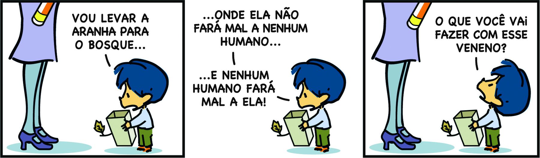 Tirinha. Em três cenas. Personagens: Armandinho, um menino com cabelos azuis, usando blusa de mangas compridas azul e calça verde. Mãe do Armandinho, destaque para as pernas de uma mulher usando saia, meia-calça e sapatos. Cena 1. À esquerda, a mãe de Armandinho segura um frasco de spray. À direita, Armandinho segura uma caixa e diz, olhando para ela: VOU LEVAR A ARANHA PARA O BOSQUE... Cena 2. Ainda olhando para a caixa, Armandinho diz: ...ONDE ELA NÃO FARÁ MAL A NENHUM HUMANO... E NENHUM HUMANO FARÁ MAL A ELA! Cena 3. Armandinho olha para sua mãe, que ainda segura o frasco de spray, e diz: O QUE VOCÊ VAI FAZER COM ESSE VENENO?