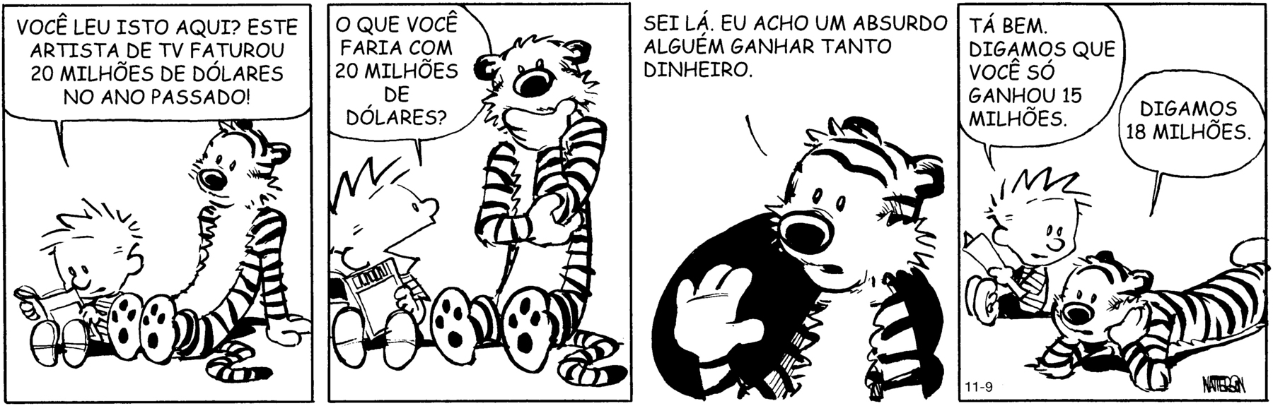 Tirinha. Em 4 cenas. Personagens: Calvin, um menino com cabelos espetados, usando camiseta listrada e calça preta; ele está com uma revista aberta nas mãos. Haroldo, um tigre de pelúcia. Eles estão lado a lado. Cena 1. Calvin está sentado e, olhando para a revista, diz a Haroldo: VOCÊ LEU ISTO AQUI? ESTE ARTISTA DE TEVÊ FATUROU 20 MILHÕES DE DÓLARES NO ANO PASSADO! Harold olha para Calvin. Cena 2. Olhando para Haroldo, Calvin diz: O QUE VOCÊ FARIA COM 20 MILHÕES DE DÓLARES? Haroldo segura com uma das mãos o cotovelo, e a outra mão apoia no queixo, pensativo. Cena 3. Haroldo, com a mão espalmada para a frente, diz: SEI LÁ, EU ACHO UM ABSURDO ALGUÉM GANHAR TANTO DINHEIRO. Cena 4. Calvin, olhando para Haroldo, diz: TÁ BEM. DIGAMOS QUE VOCÊ SÓ GANHOU 15 MILHÕES. Haroldo, deitado de bruços, com a cabeça apoiada nas mãos, diz: DIGAMOS 18 MILHÕES.