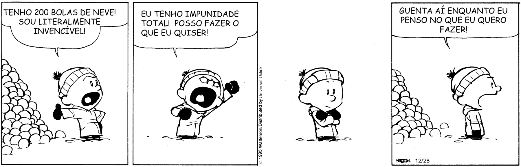 Tirinha. Em quatro cenas. Calvin, um menino usando casaco, touca e luvas. Cena 1. À esquerda de Calvin, há um amontoado de bolas de neve. Calvin está de pé, com uma das mãos na cintura e a outra apontando para as bolas de neve; olhando para alguém fora do quadrinho, ele grita: TENHO DUZENTAS BOLAS DE NEVE! SOU LITERALMENTE INVENCÍVEL! Cena 2. Calvin, com um braço estendido para cima e o outro flexionado na altura do peito, continua gritando: EU TENHO IMPUNIDADE TOTAL! POSSO FAZER O QUE EU QUISER! Cena 3. Calvin está de braços cruzados, pensativo. Cena 4. Olhando para alguém fora do quadrinho, Calvin grita: GUENTA AÍ ENQUANTO EU PENSO NO QUE EU QUERO FAZER!