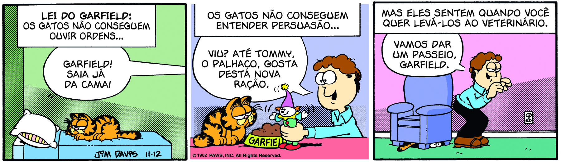 Tirinha. Em três cenas. Personagens: Jon, um homem com cabelos castanhos e ondulados e olhos grandes. Garfield, um gato robusto, alaranjado, com listras pretas e olhos grandes. Cena 1. Garfield está deitado em uma pequena cama azul, com um travesseiro. Fora do quadro, Jon grita: GARFIELD! SAIA JÁ DA CAMA! Na parte superior do quadrinho há o texto: LEI DO GARFIELD: OS GATOS NÃO CONSEGUEM OUVIR ORDENS... Cena 2. Garfield está sentado diante do pote de ração. À frente dele, Jon segura um palhaço de brinquedo e diz: VIU? ATÉ O TOMMY, O PALHAÇO, GOSTA DESTA NOVA RAÇÃO. Na parte superior do quadrinho há o texto: OS GATOS NÃO CONSEGUEM ENTENDER PERSUASÃO. Cena 3. Garfield está escondido debaixo de uma poltrona azul. Jon está ao lado da poltrona, de costas para ela, inclinado; ele diz: VAMOS DAR UM PASSEIO, GARFIELD. Na parte superior do quadrinho há o texto: MAS ELES SENTEM QUANDO VOCÊ QUER LEVÁ-LOS AO VETERINÁRIO.