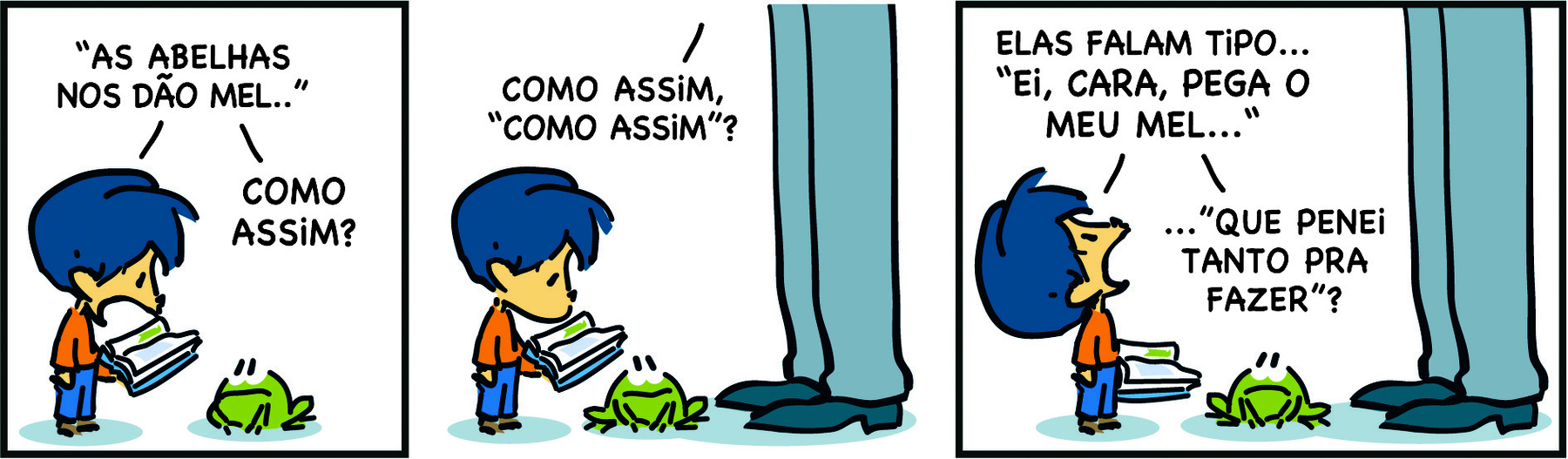 Tirinha. Em três cenas. Personagens: Armandinho, um menino com cabelos azuis, usando blusa laranja e calça azul. Pai de Armandinho, destaque para as pernas de um homem usando calça e sapatos. Entre os dois personagens, há um sapo. Cena 1. Armandinho segura um livro e o lê em voz alta: 'AS ABELHAS NOS DÃO MEL...'. Em seguida, Armandinho diz: COMO ASSIM? Cena 2. Armandinho continua olhando para o livro. Seu pai aparece diante dele e diz: COMO ASSIM, 'COMO ASSIM'? Cena 3. Olhando para o pai, Armandinho diz: ELAS FALAM TIPO... 'EI, CARA, PEGA O MEU MEL..'...'QUE PENEI TANTO PARA FAZER'?