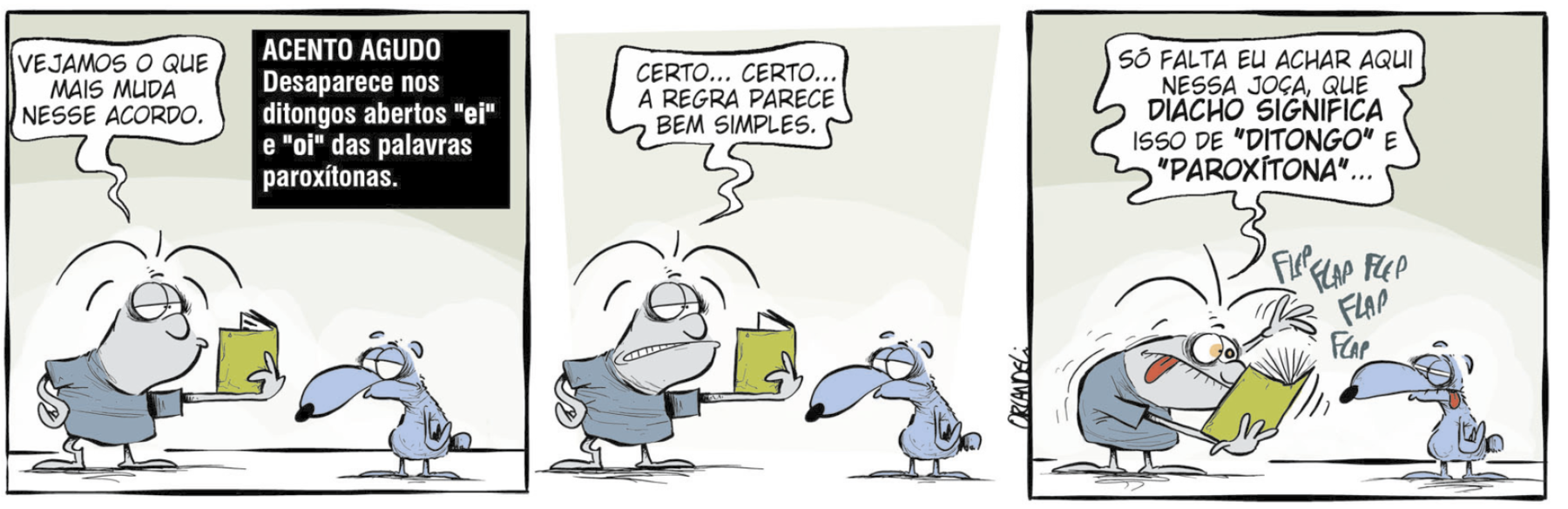 Tirinha. Em três cenas. Personagens: Grump, um homem cinza, com cabelos espetados, usando roupa azul; ele segura um livro de capa verde aberto. Cachorro azul. Os personagens estão frente a frente. Cena 1. À esquerda, Grump está olhando para o livro e diz: VEJAMOS O QUE MAIS MUDA NESSE ACORDO. Na parte superior do quadrinho, em fundo preto, há o texto: ACENTO AGUDO. Desaparece nos ditongos abertos 'ei' e 'oi' das palavras paroxítonas. À direita, o cachorro está olhando para ele. Cena 2. Ainda olhando para o livro, Grump diz: CERTO... CERTO... A REGRA PARECE BEM SIMPLES. O cachorro continua olhando para ele. Cena 3. Grump folheia o livro rapidamente. Ao lado do livro há as onomatopeias FLEP FLAP FLEP FLAP FLEP. Com os olhos arregalados e a língua de fora, Grump diz: SÓ FALTA EU ACHAR AQUI NESSA JOÇA, QUE DIACHO SIGNIFICA ISSO DE 'DITONGO' E 'PAROXÍTONA'... O cachorro está com os olhos semicerrados e a língua de fora.