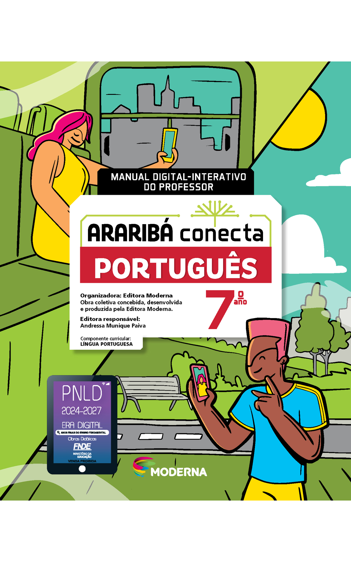 Capa. Manual digital-interativo do professor. Ao centro, o título: ARARIBÁ conecta – PORTUGUÊS 7º ano. Acima, ilustração de uma árvore com galhos verdes e sem folhas. E abaixo, as informações: Organizadora: Editora Moderna. Obra coletiva concebida, desenvolvida e produzida pela Editora Moderna. Editora responsável: Andressa Munique Paiva. Componente curricular: LÍNGUA PORTUGUESA. Na parte inferior, logotipo da editora Moderna, composto por linhas curvadas nas cores: rosa, amarelo, verde e azul, à esquerda. E à direita, o nome da editora. Ao fundo, ilustração, na parte superior esquerda, uma mulher de cabelo rosa e vestido amarelo está sentada no banco de um ônibus, segurando um celular na frente do rosto. Na parte inferior direita, um menino de cabelo rosa, camiseta azul e shorts amarelo, ele está fazendo gestos com a mão e segurando um celular na frente do rosto. Atrás há um parque com um banco e uma vegetação. No canto inferior esquerdo, selo do PNLD 2024-2027 representado por um tablet com o texto: PNLD 2024-2027, Era Digital, Anos Finais do Ensino Fundamental, Obras didáticas, FNDE, Ministério da Educação, Venda proibida.