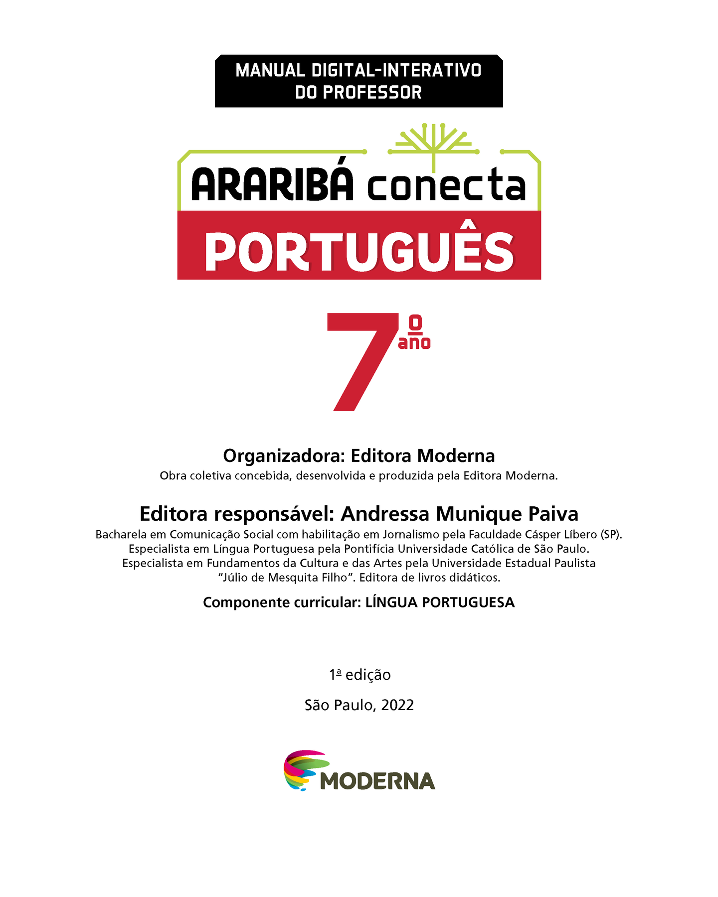 MANUAL DIGITAL-INTERATIVO DO PROFESSOR Ilustração de uma árvore com galhos verdes e sem folhas ARARIBÁ conecta PORTUGUÊS 7º ano Organizadora: Editora Moderna Obra coletiva concebida, desenvolvida e produzida pela Editora Moderna. Editora responsável: Andressa Munique Paiva Bacharela em Comunicação Social com habilitação em Jornalismo pela Faculdade Cásper Líbero (SP). Especialista em Língua Portuguesa pela Pontifícia Universidade Católica de São Paulo. Especialista em Fundamentos da Cultura e das Artes pela Universidade Estadual Paulista "Júlio de Mesquita Filho". Editora de livros didáticos. Componente curricular: LÍNGUA PORTUGUESA 1ª edição São Paulo, 2022 Logotipo da Editora Moderna.