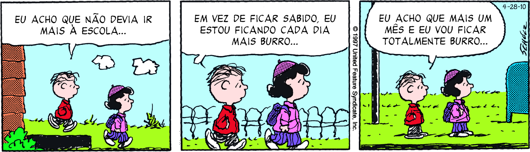 Tirinha. Em três cenas. Personagens: Linus, menino com poucos fiapos de cabelos, vestindo casaco vermelho e calça comprida cinza. Lucy, menina de cabelos pretos, de boina roxa e mochila nas costas, vestindo casaco rosa, calça comprida roxa listrada de preto. Cena 1. À esquerda, parte da estrutura de uma casa. À direita, Linus e Lucy estão caminhando para a direita em um terreno gramado.  Linus diz: EU ACHO QUE NÃO DEVIA IR MAIS À ESCOLA... Cena 2. Os dois continuam caminhando. Ao fundo, uma cerca. Linus diz: EM VEZ DE FICAR MAIS SABIDO, EU ESTOU FICANDO CADA DIA MAIS BURRO... Cena 3. Linus e Luxu estão parados em um ponto de ônibus. Do lado direito, uma caixa de correio azul. Linus diz: EU ACHO QUE MAIS UM MÊS E EU VOU FICAR TOTALMENTE BURRO...