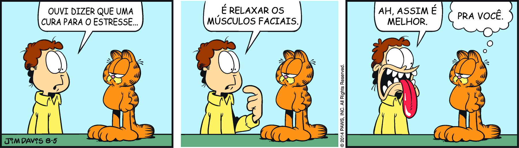 Tirinha. Em três cenas. Personagens: Jon, um homem de cabelos castanhos ondulados, usando camisa amarela. Garfield, um gato alaranjado com listras pretas. Cena 1. À esquerda, Jon está em pé diante de Garfield. Ele diz: OUVI DIZER QUE UMA CURA PARA O ESTRESSE... À direita, Garfield está em pé sobre a mesa, voltado para Jon, com os olhos quase fechados e a boca voltada para baixo. Cena 2. Jon continua: É RELAXAR OS MÚSCULOS FACIAIS. Garfield permanece na mesma postura. Cena 3. Jon faz uma careta completamente desfigurada, com os olhos arregalados, a boca bem aberta com os dentes à mostra e a língua de fora. Ele diz : AH, ASSIM É MELHOR. Ao lado, Garfield, ainda na mesma postura, pensa: PRA VOCÊ.