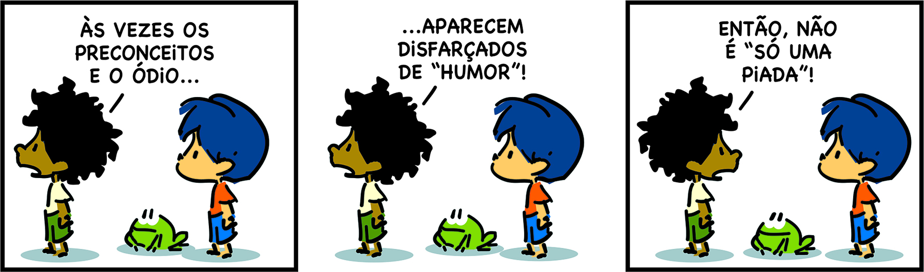 Tirinha. Em três cenas. Personagens: um menino com cabelos crespos, usando blusa branca e short verde. Armandinho, um menino com cabelos azuis, usando blusa laranja e short azul. Eles estão de perfil. Cena 1. Voltado para a esquerda, de costas para Armandinho, o menino diz: ÀS VEZES OS PRECONCEITOS E O ÓDIO... Armandinho também está voltado para a esquerda, olhando para as costas do menino. Entre eles, um sapo. Cena 2. Ainda de costas para Armandinho, o menino diz: ...APARECEM DISFARÇADOS DE 'HUMOR'! Armandinho continua olhando para as costas do menino. Entre eles, o sapo. Cena 3. Voltado para a direita e olhando para Armandinho, o menino diz: ENTÃO, NÃO É 'SÓ UMA PIADA'!  Armandinho está olhando para ele, sem expressão. Entre eles, o sapo, que agora sorri.