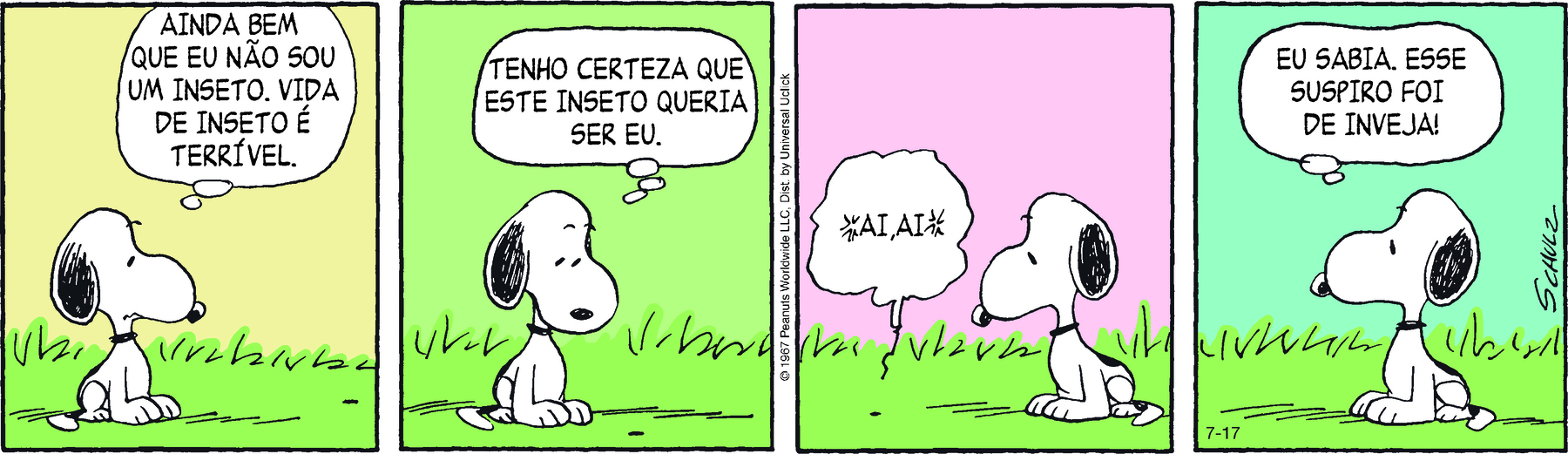 Tirinha. Em quatro cenas. Personagens: Snoopy, cachorro de pelo branco com orelhas pretas caídas e mancha preta nas costas. Um inseto. Cena 1. Snoopy está sentado de perfil em um terreno gramado, com o corpo voltado para a direita. Olhando para frente, na direção de um pequeno inseto no gramado, ele pensa: AINDA BEM QUE EU NÃO SOU UM INSETO, A VIDA DE INSETO É TERRÍVEL. Cena 2. Snoopy, com a cabeça voltada para baixo, na direção do inseto, pensa: TENHO CERTEZA [DE] QUE ESTE INSETO QURIA SER EU. Cena 3. À esquerda, o insetor diz: AI, AI. À direita, Snoopy está olhando para o  inseto. Cena 4. Snoopy, de perfil com a cabeça voltada para a esquerda, pensa: EU SABIA. ESSE SUSPIRO FOI DE INVEJA!.