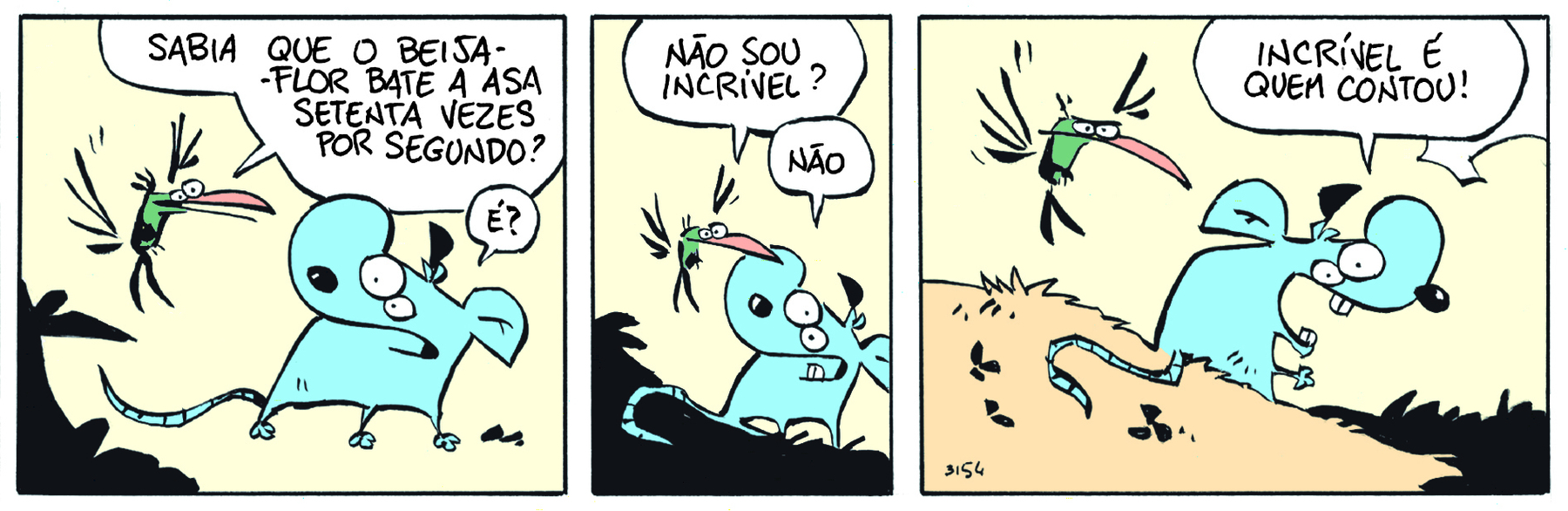 Tirinha. Em três cenas. Personagens: Níquel Náusea, um rato azul de esgoto. Um beija-flor de corpo verde e bico laranja. Cena 1. À esquerda, o beija-flor, pairando no ar e voltado para Níquel Náusea, pergunta: SABIA QUE O BEIJA-FLOR BATE ASA SETETENTA VEZES POR SEGUNDO? À direita, voltado para o beija-flor, Níquel Náusea diz: É? Cena 2. O beija-flor diz: NÃO SOU INCRÍVEL? Níquel Náusea, de boca aberta, com os dentes inferiores aparecendo, responde: NÃO. Cena 3. Níquel Náusea, de boca bem aberta, com os dentes superiores e inferiores aparecendo, agora voltado para o lado oposto ao do beija-flor, diz: INCRÍVEL É QUEM CONTOU!