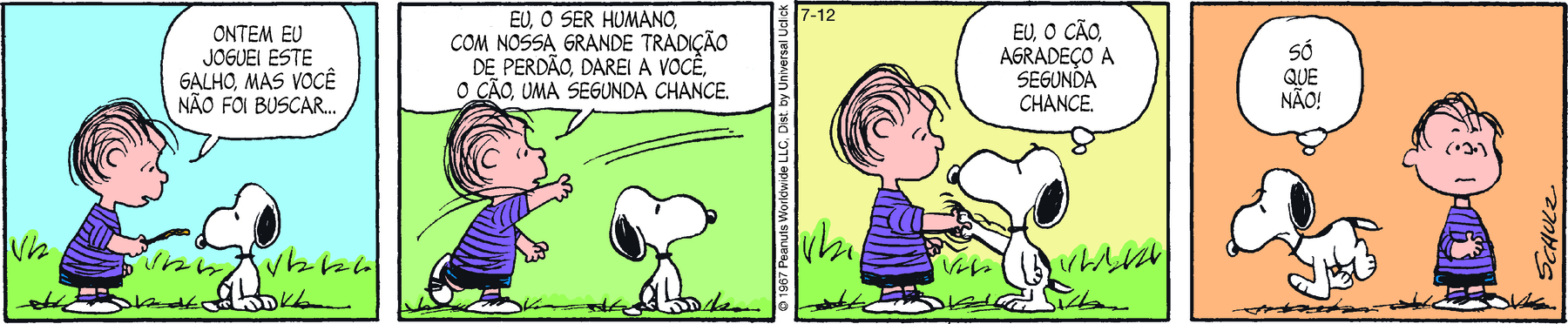 Tirinha. Em quatro cenas. Personagens: Linus, um menino com pouco cabelo, usando blusa roxa listrada e short. Snoopy, um cachorro branco com orelhas pretas caídas. Eles estão em uma área verde. Cena 1. Linus, segurando um graveto na direção de Snoopy, diz: ONTEM EU JOGUEI ESTE GALHO, MAS VOCÊ NÃO FOI BUSCAR... Ao lado, Snoopy, sentado, olha para o graveto. Cena 2. Linus, jogando o graveto, diz: EU, O SER HUMANO, COM NOSSA GRANDE TRADIÇÃO DE PERDÃO, DAREI A VOCÊ, O CÃO, UMA SEGUNDA CHANCE. Ao lado, Snoopy, sentado, olha na direção em que o graveto é jogado. Cena 3. Snoopy está de pé, apertando a mão de Linus, e pensa: EU, O CÃO, AGRADEÇO A SEGUNDA CHANCE. Linus olha para Snoopy sem expressão. Cena 4. Snoopy, caminhado para a esquerda, se afastando de Linus, pensa: SÓ QUE NÃO. Ao lado, Linus, com expressão confusa, olha para frente.