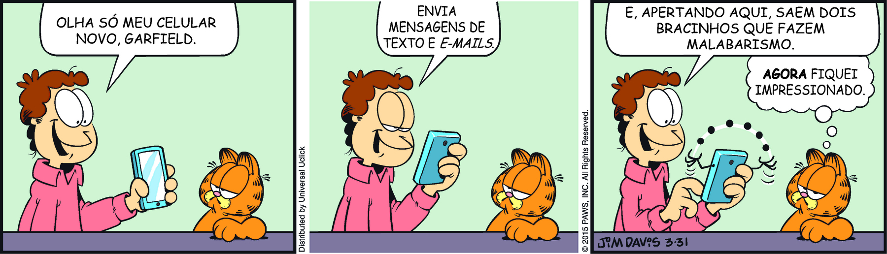 Tirinha. Em três cenas. Personagens: Jon, um homem de cabelos castanhos ondulados, usando camisa salmão. Garfield, um gato alaranjado com listras pretas. Cena 1. À esquerda, Jon está em pé, com o corpo voltado para a direita e segurando um celular na direção de Garfield. Ele diz: OLHA SÓ MEU CELULAR NOVO, GARFIELD. À direita, Garfield também está em pé, voltado para Jon e com a pata esquerda apoiada sobre a mesa, com os olhos quase fechados e com a boca voltada para baixo. Cena 2. Jon, com os olhos quase fechados e sorrindo, com expressão de admiração, aproxima o celular na frente do rosto. Ele diz: ENVIA MENSAGENS DE TEXTO E E-MAILS. Garfield permanece na mesma postura. Cena 3. Jon aciona algum recurso do celular, do qual aparecem uns bracinhos que fazem malabarismo com bolinhas. Jon diz : E APERTANDO AQUI, SAEM DOIS BRACINHOS QUE FAZEM MALABARISMO. Ao lado, Garfield, ainda na mesma postura mas voltando os olhos para o leitor, pensa: AGORA FIQUEI IMPRESSIONADO.