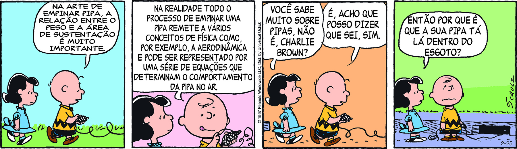 Tirinha. Em quatro cenas. Personagens: Lucy, menina de cabelos pretos usando vestido azul. Charlie Brown, menino calvo, com alguns fiapos de cabelo na cabeça, vestindo camiseta amarela com uma faixa preta em zigue-zague e short preto. Cena 1. Lucy e Charlie Brown estão caminhando juntos. Charlie Brown, com um rolo de linha nas mãos, diz: NA ARTE DE EMPINAR PIPA, A RELAÇÃO ENTRE O PESO E A ÁREA DE SUSTENTAÇÃO É MUITO IMPORTANTE. Cena 2. Charlie Brown, enrolando a linha no carretel, com a língua para fora e expressão concentrada, diz: NA REALIDADE TODO O PROCESSO DE EMPINAR UMA PIPA REMETE A VÁRIOS CONCEITOS DE FÍSICA, COMO, POR EXEMPLO, A AERODINÂMICA E PODE SER REPRESENTADO POR UMA SÉRIE DE EQUAÇÕES QUE DETERMINAM O COMPORTAMENTO DA PIPA NO AR. Lucy está olhando para Charlie Brown. Cena 3. Ainda caminhando juntos, Lucy diz a Charlie Brown:  VOCÊ SABE MUITO SOBRE PIPAS, NÃO É, CHARLIE BROWN?. Charlie Brown, ainda enrolando a linha no carretel, diz: É, ACHO QUE POSSO DIZER QUE SEI, SIM. Cena 4. Lucy e Charlie Brown estão em pé, parados. Lucy olha para Charlie Brown e pergunta ENTÃO POR QUE É QUE A SUA PIPA TÁ LÁ DENTRO DO ESGOTO? Charlie Brown está olhando para cima, com a boca virada para baixo e tem uma expressão envergonhada. Ele segura a linha com as duas mãos. Ao lado dele, um bueiro e o fio de linha que  começa na mão dele e termina dentro do bueiro.