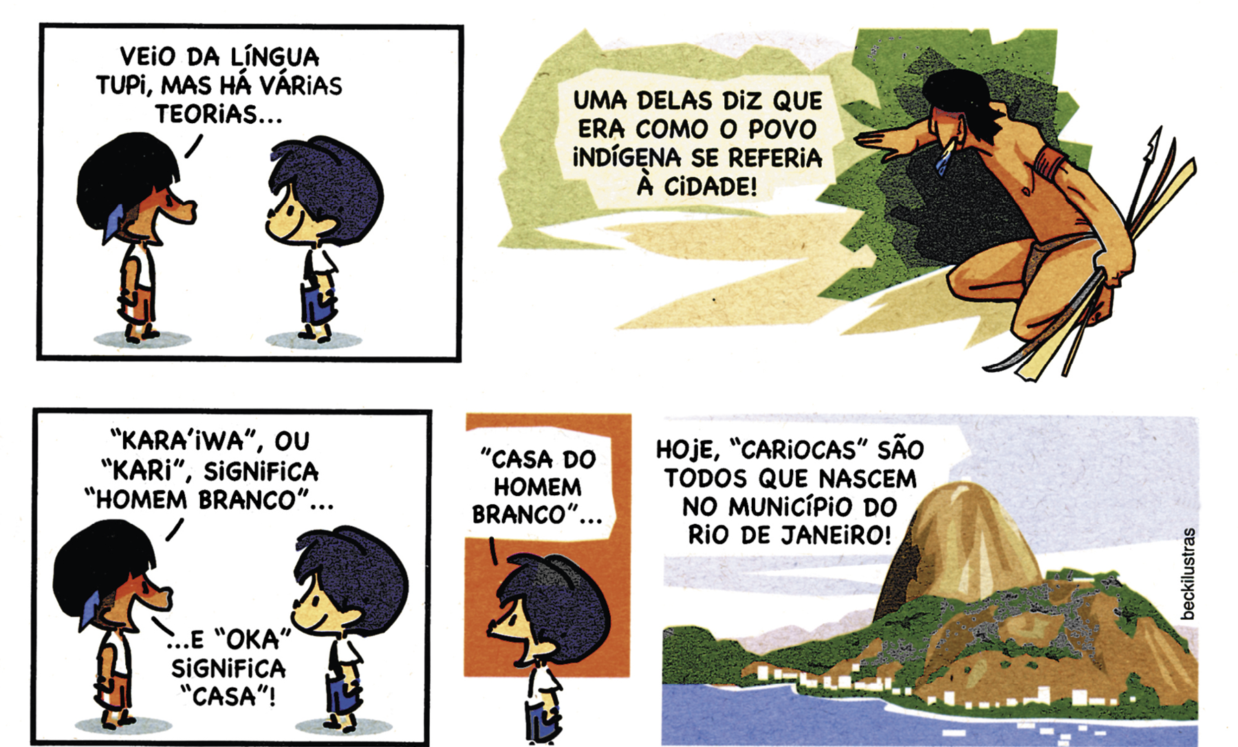 Tirinha. Em cinco cenas. Personagens: menino indígena, com uma pena nos cabelos, usando camiseta branca e calças curtas vermelhas. Armandinho, menino branco de cabelos azuis, usando camiseta branca e calças curtas azuis. Cena 1. O menino indígena e Armandinho estão de perfil, frente a frente. O menino diz: VEIO DA LÍNGUA TUPI, MAS HÁ VÁRIAS TEORIAS... Cena 2. Um homem indígena agachado com a mão direita sobre um arbusto. Ele está segurando algumas flechas com a mão esquerda. Acima, o texto: UMA DELAS DIZ QUE ERA COMO O POVO INDÍGENA SE REFERIA À CIDADE!. Cena 3. O menino indígena e Armandinho ainda estão frente a frente. O menino diz: 'KARA’IWA', OU 'KARI', SIGNIFICA 'HOMEM BRANCO'... E 'OKA' SIGNIFICA 'CASA'! Cena 4. Armandinho, sorrindo, diz: 'CASA DO HOMEM BRANCO'... Cena 5. Ilustração do Pão de Açúcar, composta por uma pedra alta e arredondada junto a um morro mais baixo diante do mar. Acima, o texto: HOJE, 'CARIOCAS' SÃO TODOS QUE NASCEM NO MUNICÍPIO DO RIO DE JANEIRO!