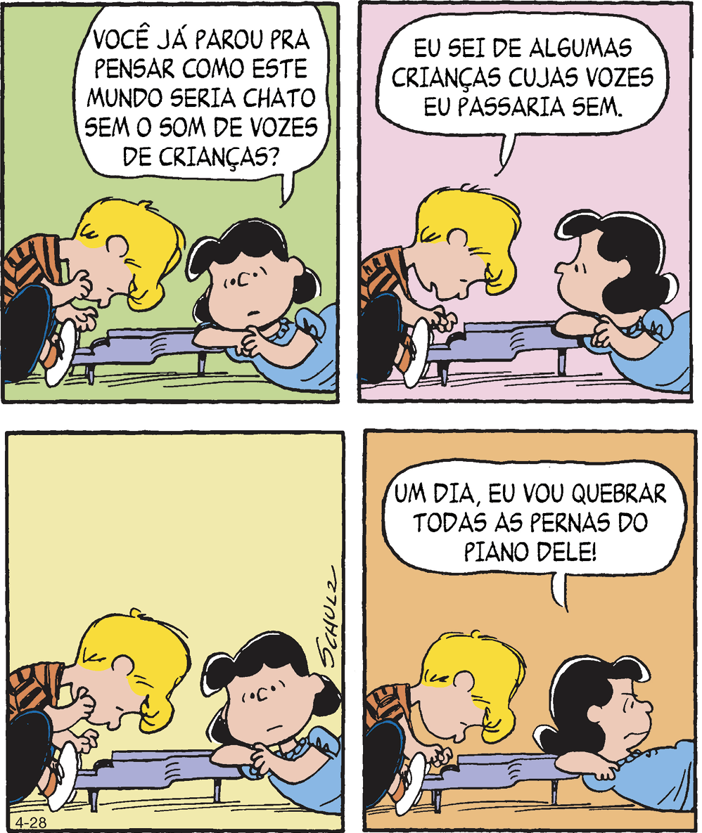 Tirinha. Em quatro cenas. Personagens: Schroeder, menino de cabelos loiros vestindo camiseta listrada e calça. Lucy, menina de cabelos pretos usando vestido azul. Cena 1. Schroeder, de perfil, está tocando um piano. Ao lado, Lucy está reclinada no chão e apoiada no piano. Seu rosto está voltado para frente. Ela diz: VOCÊ JÁ PAROU PRA PENSAR COMO ESTE MUNDO SERIA CHATO SEM O SOM DE VOZES DE CRIANÇAS? Cena 2. Schroeder, tocando o piano, responde a Lucy: EU SEI DE ALGUMAS CRIANÇAS CUJAS VOZES EU PASSARIA SEM. Lucy, na mesma postura, volta seu rosto para ele. Cena 3. Schroeder continua tocando o piano. Ao lado, Lucy, na mesma postura, volta seu rosto para a frente. Cena 4. Schroeder ainda está tocando o piano. Ao lado, Lucy, na mesma postura, mas agora de perfil e de costas para Schroeder, com expressão contrariada, diz: UM DIA, EU VOU QUEBRAR TODAS AS PERNAS DO PIANO DELE!.