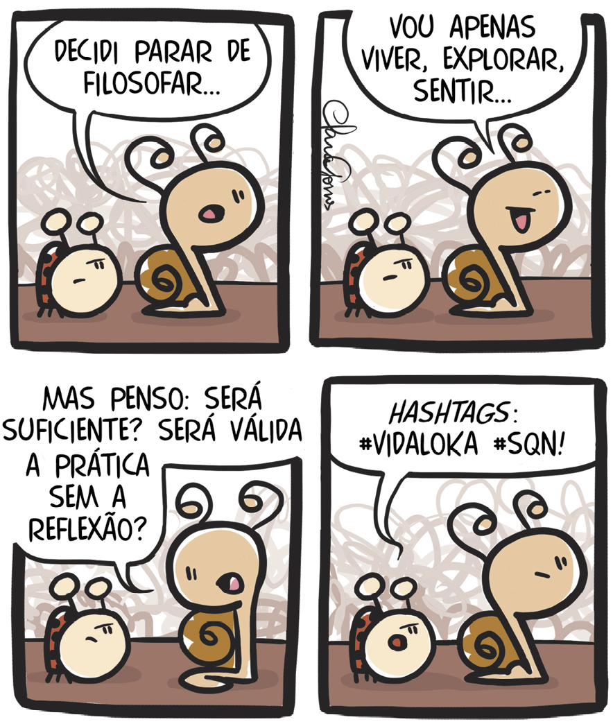 Tirinha. Em quatro cenas. Personagens: um caracol marrom e uma joaninha vermelha com pintas pretas. Eles estão caminhando lado a lado. Cena 1. O caracol diz: DECIDI PARAR DE FILOSAFAR... A joaninha está olhando para o caracol. Cena 2. Sorrindo, o caracol diz: VOU APENAS VIVER, EXPLORAR, SENTIR... A joaninha continua olhando para o caracol. Cena 3. Voltando-se para a joaninha, o caracol prossegue: MAS PENSO: SERÁ SUFICIENTE? SERÁ VÁLIDA A PRÁTICA SEM A REFLEXÃO? A joaninha continua na mesma postura. Cena 4. A joaninha diz: HASTAGS: #VIDALOKA #SQN! O caracol está olhando para frente.