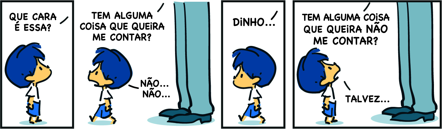 Tirinha. Em quatro cenas. Personagens: Armandinho, um menino com cabelos azuis, usando blusa branca e short azul. Pai de Armandinho, destaque das pernas de um homem usando calça e sapatos azuis. Cena 1. Fora do quadro, o pai de Armandinho diz: QUE CARA É ESSA? Armandinho está de perfil, voltado para a direita e olhando para cima. Cena 2. O pai diz: TEM ALGUMA COISA QUE QUEIRA ME CONTAR? Caminhando para a esquerda, se distanciando do pai, Armandinho diz: NÃO... NÃO.... Cena 3. Fora do quadro, o pai diz: DINHO... Armandinho continua caminhando para a esquerda. Cena 4. O pai diz: TEM ALGUA COISA QUE QUERIA NÃO ME CONTAR?  Armandinho está voltado para a direita, olhando para cima, na direção do pai, e diz: TALVEZ...