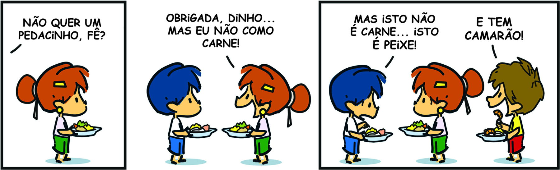 Tirinha. Em três cenas. Personagens: Armandinho, um menino com cabelos azuis, usando blusa branca e short azul. Fê, uma menina com cabelos ruivos presos em coque, usando blusa branca e short verde. Um menino com cabelos castanhos, usando blusa amarela e short vermelho. Todos estão de perfil. Cena 1. Fê está segurando um prato de comida com as mãos. Fora do quadro, Armandinho diz: NÃO QUER UM PEDACINHO, FÊ? Cena 2. Olhando para Armandinho, ambos com o prato de comida nas mãos, Fê diz: OBRIGADA, DINHO... MAS EU NÃO COMO CARNE! Cena 3. Armandinho, olhando para seu prato, diz: MAS ISTO NÃO É CARNE... ISTO É PEIXE. À direita, o menino, também segurando um prato de comida com as mãos, diz: E TEM CAMARÃO! No meio, Liz olha para Armandinho sem expressão.