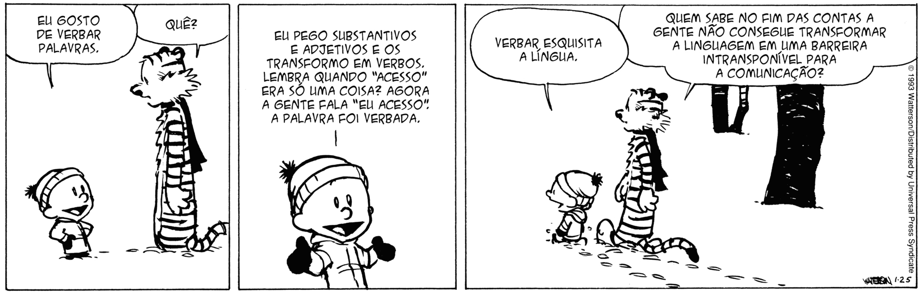 Tirinha. Em três cenas. Personagens: Calvin, um menino usando touca e casaco. Haroldo, um tigre de pelúcia usando cachecol. Cena 1. À esquerda, Calvin, olhando para Haroldo, diz: EU GOSTO DE VERBRAR PALAVRAS. À direita, Haroldo, olhando para Calvin, diz: QUÊ? Cena 2. Calvin está com os braços abertos, olhando para frente e sorrindo. Ele diz: EU PEGO SUBSTANTIVOS E ADJETIVOS E OS TRANSFORMO EM VERBOS. LEMBRA QUANDO 'ACESSO' ERA SÓ UMA COISA? AGORA A GENTE FALA 'EU ACESSO'. A PALAVRA FOI VERBADA. Cena 3. Calvin e Haroldo estão de costas caminhando na neve. Calvin diz: VERBAR, ESQUISITA A LÍNGUA.  Haroldo diz: QUEM SABE NO FIM DAS CONTAS A GENTE NÃO CONSEGUE TRANSFORMAR A LINGUAGEM EM UMA BARREIRA INSTRANSPONÍVEL PARA A COMUNICAÇÃO?