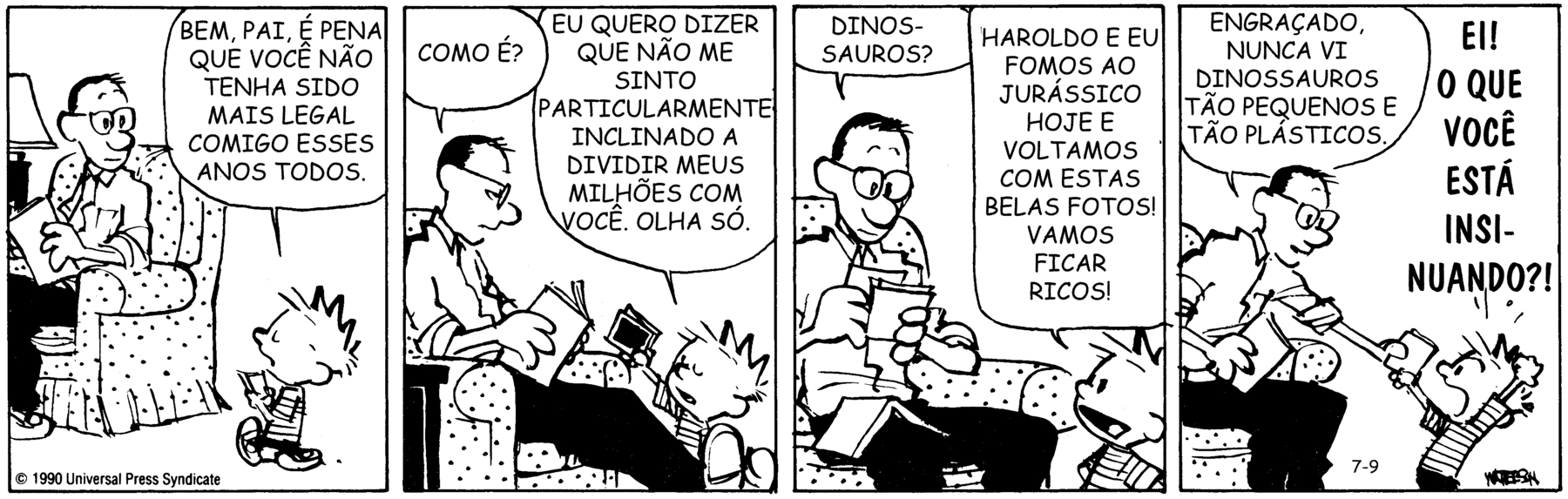 Tirinha. Em quatro cenas. Personagens: Calvin, menino de cabelos espetados, usando camiseta listrada e short preto. Pai de Calvin, homem de cabelos escuros, de óculos, vestindo camisa branca e calças pretas. Cena 1. À esquerda, o homem está sentado em uma poltrona lendo um livro. À direita, Calvin está em pé diante dele, segurando algumas fotografias com ambas as mãos. Com os olhos fechados, ele diz: BEM, PAI. É PENA QUE VOCÊ NÃO TENHA SIDO MAIS LEGAL COMIGO ESSES ANOS TODOS. Cena 2. O pai de Calvin, agora mostrado de perfil na poltrona, com as pernas estendidas e cruzadas sobre os tornozelos, pergunta: COMO É? Calvin,   entregando ao pai as fotografias, diz: EU QUERO DIZER QUE NÃO ME SINTO PARTICULARMENTE INCLINADO A DIVIDIR MEUS MILHÕES COM VOCÊ. OLHA SÓ. Cena 3. Com a cabeça levemente inclinada para baixo, o pai de Calvin observa as fotografias em suas mãos. Ele pergunta: DINOSSAUROS? Calvin, olhando para o pai com expressão alegre, diz: HAROLDO E EU FOMOS AO JURÁSSICO HOJE E VOLTAMOS COM ESSAS BELAS FOTOS! VAMOS FICAR RICOS! Cena 4. O pai devolve as fotografias a Calvin dizendo: ENGRAÇADO, NUNCA VI DINOSSAUROS TÃO PEQUENOS E TÃO PLÁSTICOS. Ao lado, Calvin, com as mãos para cima e a boca bem aberta, diz: EI! O QUE VOCÊ ESTÁ INSINUANDO?!