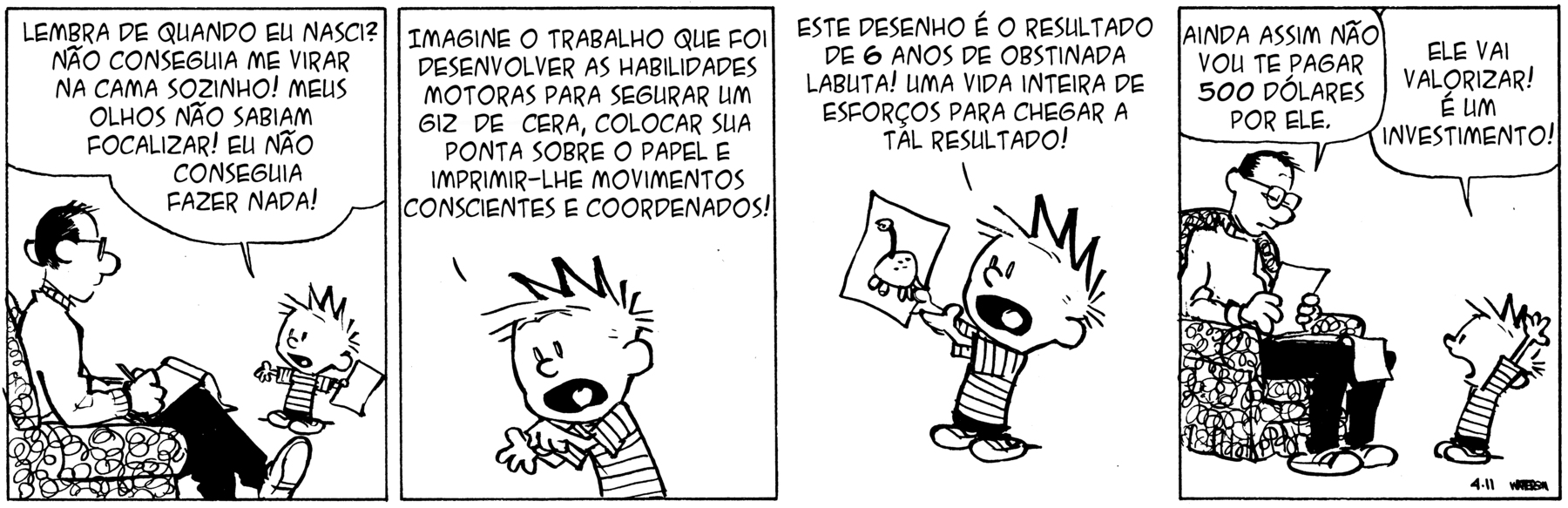 Tirinha. Em quatro cenas. Personagens: Calvin, menino de cabelos espetados usando blusa listrada. Pai de Calvin, homem de cabelos escuros, de óculos, vestindo pulôver claro e calças pretas. Cena 1. À esquerda, o pai de Calvin está sentado de pernas cruzadas em uma poltrona e fazendo anotações em um bloco de notas. Ao lado, Calvin está em pé diante dele, de braços estendidos para os lados, com uma folha de papel em uma das mãos. Ele diz: LEMBRA DE QUANDO EU NASCI? NÃO CONSEGUIA ME VIRAR SOZINHO! MEUS OLHOS NÃO SABIAM FOCALIZAR! EU NÃO CONSEGUIA FAZER NADA!. Cena 2. Calvin está com um dedo sobre a palma da mão dele, os olhos arregalados e a boca bem aberta. Ele diz: IMAGINE O TRABALHO QUE FOI DESENVOLVER AS HABILIDADES MOTORAS PARA SEGURAR UM GIZ DE CERA, COLOCAR SUA PONTA SOBRE O PAPEL E IMPRIMIR-LHE MOVIMENTOS CONCIENTES E COORDENADOS! Cena 3. Calvin está mostrando o desenho de um dinossauro na folha de papel em suas mãos. Ele diz: 'ESTE DESENHO É O RESULTADO DE 6 ANOS DE OBSTINADA LABUTA! UMA VIDA INTEIRA DE ESFORÇO PARA CHEGAR A TAL RESULTADO!'. Cena 4. O pai observa o desenho segurando-o com ambas as mãos e diz: 'AINDA ASSIM NÃO VOU TE PAGAR 500 DÓLARES POR ELE.'. Ao lado, Calvin com as mãos para cima exclama: 'ELE VAI VALORIZAR! É UM INVESTIMENTO!'.