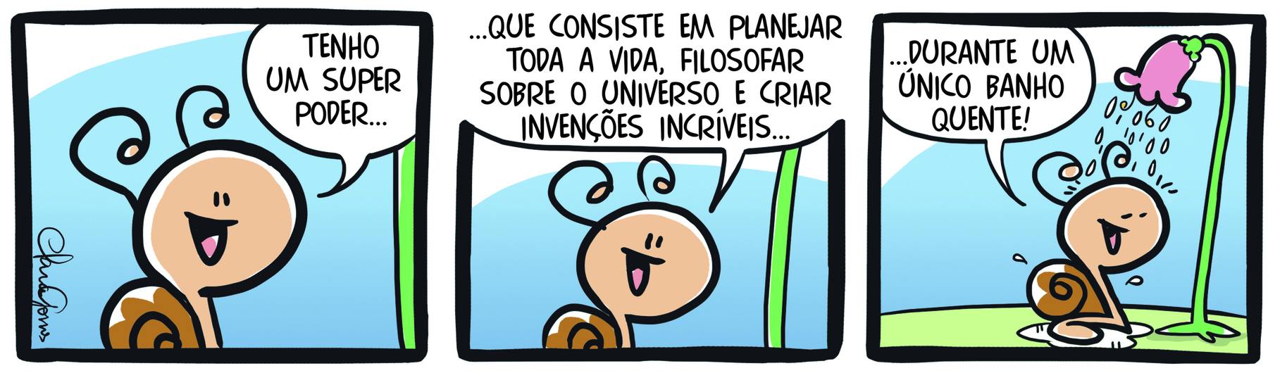 Tirinha. Um caracol em três cenas. Cena 1. Sorrindo, o caracol diz: TENHO UM SUPER PODER... Cena 2. Ainda sorrindo, o caracol diz: ...QUE CONSISTE EM PLANEJAR TODA A VIDA, FILOSOFAR SOBRE O UNIVERSO E CRIAR INVENÇÕES INCRÍVEIS. Cena 3. O caracol, debaixo de uma flor derramando água na cabeça dele,  diz: ...DURANTE UM ÚNICO BANHO QUENTE!