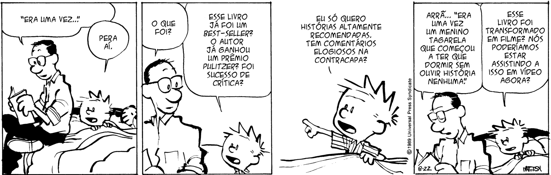 Tirinha. Em quatro cenas. Personagens: Calvin, um menino com cabelos espetados, usando pijama. Ele está deitado na cama, coberto. Pai de Calvin, um homem com cabelos escuros, usando óculos, camisa e calça. Ele está sentado na beirada da cama de Calvin, segurando um livro com as mãos. Cena 1. O pai, de costas para Calvin, diz: 'ERA UMA VEZ'... Calvin, olhando para as costas do pai, diz: PERA AÍ. Cena 2. Olhando para Calvin, o pai diz: O QUE FOI? Calvin, com a boca aberta, diz: ESSE LIVRO JÁ FOI UM BEST-SELLER? O AUTOR JÁ GANHOU ALGUM PRÊMIO PULITZER? FOI SUCESSO DE CRÍTICA? Cena 3. Destaque para o rosto de Calvin. Ele está apontando com o dedo indicador para a esquerda: EU SÓ QUERO HISTÓRIAS ALTAMENTE RECOMENDADAS. TEM COMENTÁRIOS ELOGIOSOS NA CONTRACAPA? Cena 4. O pai, de cabeça baixa, olhando para o livro, diz: ARRÃ... 'ERA UMA VEZ UM MENINO TAGARELA QUE COMEÇOU A TER QUE DORMIR SEM OUVIR HISTÓRIA NENHUMA'. Calvin, olhando para as costas do pai, diz: ESSE LIVRO FOI TRANSFORMADO EM FILME? NÓS PODERÍAMOS ESTAR ASSISTINDO A ISSO EM VÍDEO AGORA.