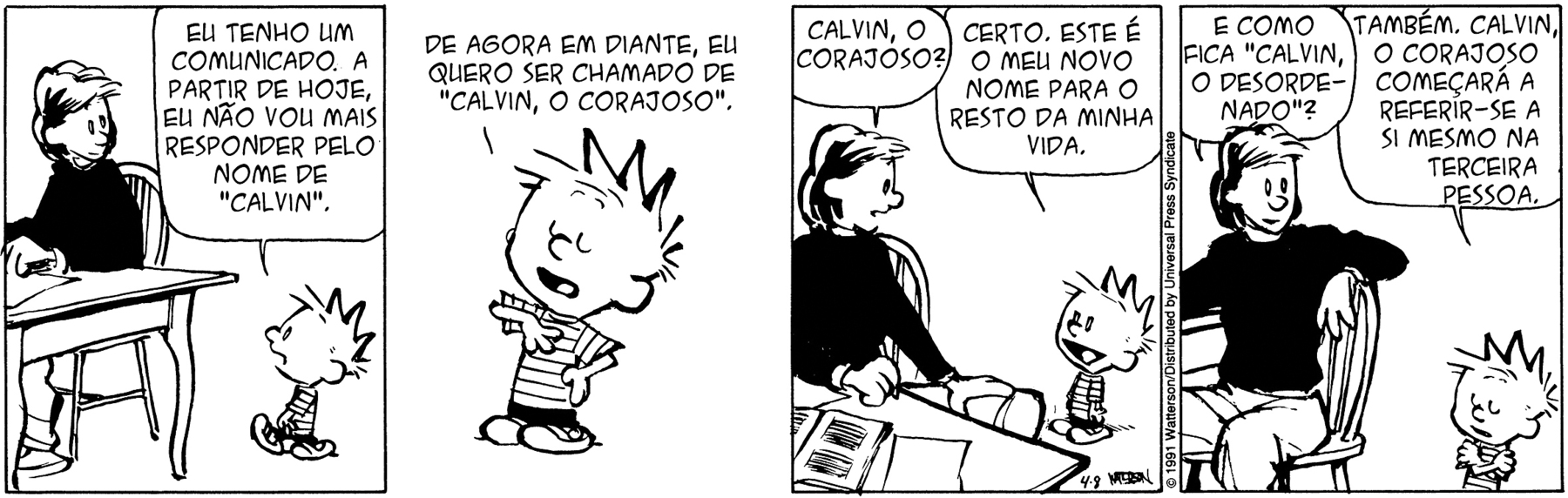 Tirinha. Em quatro cenas. Personagens: Calvin, um menino com cabelos espetados, usando blusa listrada e short. Mãe de Calvin, mulher com cabelos na altura dos ombros, usando blusa de mangas compridas e calça. Cena 1. À esquerda, a mãe de Calvin está sentada à mesa, com as mãos sobre a mesa e a cabeça voltada para a direita, olhando para baixo. À direita, Calvin está de pé olhando para a mãe. Ele diz: EU TENHO UM COMUNICADO. A PARTIR DE HOJE, EU NÃO VOU MAIS RESPONDER PELO NOME DE 'CALVIN'. Cena 2. Calvin, com os olhos fechados e a mão direita no peito, diz: DE AGORA EM DIANTE, EU QUERO SER CHAMADO DE 'CALVIN, O CORAJOSO'. Cena 3. Com o corpo levemente voltado para a direita e olhando para Calvin, a mãe diz: CALVIN, O CORAJOSO? Calvin, sorrindo, diz: CERTO, ESTE É O MEU NOVO NOME PARA O RESTO DA MINHA VIDA. Cena 3. Com a mão esquerda sobre o encosto da cadeira e olhando para Calvin, a mãe diz: E COMO FICA 'CALVIN, O DESORDENADO'? Calvin, com os olhos fechados e os braços cruzados, diz: TAMBÉM. CALVIN, O CORAJOSO COMEÇARÁ A REFERIR-SE A SI MESMO NA TERCEIRA PESSOA.