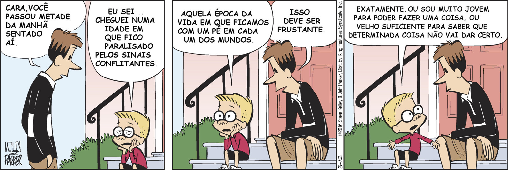 Tirinha. Em três cenas. Personagens: um homem com cabelos castanhos, usando blusa preta e short marrom. Um menino com cabelos loiros, usando óculos, blusa vermelha e short. Cena 1. À esquerda, o homem está em pé, de frente para o menino, e diz: CARA, VOCÊ PASSOU METADE DA MANHÃ SENTADO AÍ. À direita, o menino está sentado no degrau de uma escada na frente da porta de uma casa. Ele está com as duas mãos sustentando o queixo, com a boca voltada para baixo, e diz: EU SEI... CHEGUEI NUMA IDADE EM QUE FICO PARALISADO PELOS SINAIS CONFLITANTES. Cena 2. O menino, ainda com as mãos no queixo e olhando para cima, continua: AQUELA ÉPOCA DA VIDA EM QUE FICAMOS COM UM PÉ EM CADA UM DOS MUNDOS. O homem está sentado ao lado do menino, olhando para ele, e diz: ISSO DEVE SER FRUSTANTE. Cena 3. O menino está olhando para o homem e com os braços abertos, levemente voltados para baixo, e as mãos espalmadas. Ele diz: EXATAMENTE, OU SOU MUITO JOVEM PARA PODER FAZER UMA COISA, OU VELHO O SUFICIENTE PARA SABER QUE DETERMINADA COISA NÃO VAI DAR CERTO. O homem continua olhando para o menino.