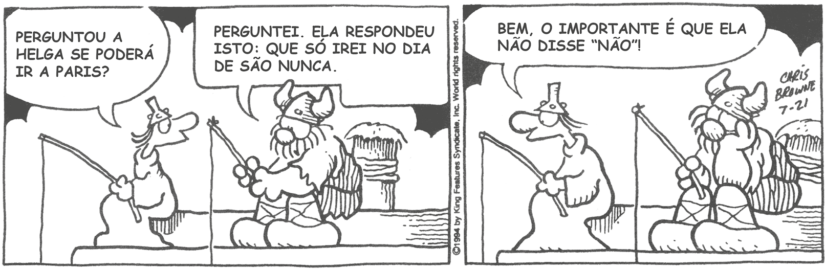 Tirinha. Em duas cenas. Personagens: Hagar, um homem corpulento usando roupa de pele de animal e chapéu com chifres. Eddie, um homem usando macacão e um cone na cabeça. Eles estão sentados lado a lado e seguram uma vara de pesca. Cena 1. À esquerda, Eddie, olhando para Hagar, diz: PERGUNTOU A HELGA SE PODERÁ IR A PARIS? À direita, olhando para baixo, Hagar diz: PERGUNTEI. ELA RESPONDEU ISTO: QUE SÓ IREI NO DIA DE SÃO NUNCA. Cena 2. Eddie, olhando para frente, diz: BEM, O IMPORTANTE É QUE ELA NÃO DISSE 'NÃO'! Hagar está sustentando a cabeça com a mão esquerda e com os olhos voltados para cima.