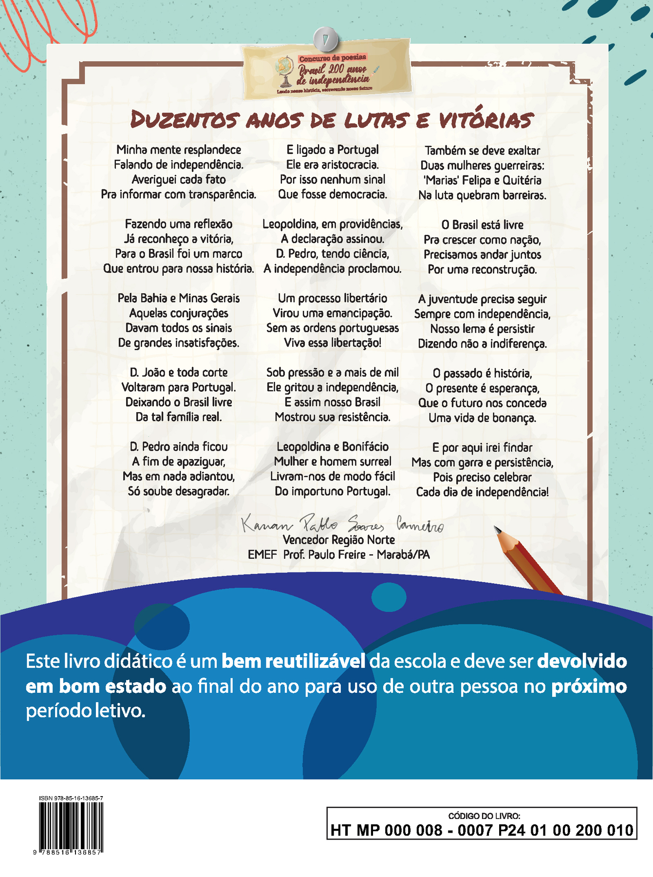 Imagem contendo a poesia vencedora da Região Norte do concurso “Brasil 200 anos de independência: Lendo nossa história, escrevendo nosso futuro”. DUZENTOS ANOS DE LUTAS E VITÓRIAS Minha mente resplandece Falando de independência. Averiguei cada fato Pra informar com transparência. Fazendo uma reflexão Já reconheço a vitória, Para o Brasil foi um marco Que entrou para nossa história. Pela Bahia e Minas Gerais Aquelas conjurações Davam todos os sinais De grandes insatisfações. Dom João e toda corte Voltaram para Portugal. Deixando o Brasil livre Da tal família real. Dom Pedro ainda ficou A fim de apaziguar, Mas em nada adiantou, Só soube desagradar. E ligado à Portugal Ele era aristocracia. Por isso nenhum sinal Que fosse democracia. Leopoldina, em providências, A declaração assinou. Dom Pedro, tendo ciência, A independência proclamou. Um processo libertário Virou uma emancipação. Sem as ordens portuguesas Viva essa libertação! Sob pressão e a mais de mil Ele gritou a independência, E assim nosso Brasil Mostrou sua resistência. Leopoldina e Bonifácio Mulher e homem surreal Livram-nos de modo fácil Do importuno Portugal. Também se deve exaltar Duas mulheres guerreiras: ‘Marias’ Felipa e Quitéria Na luta quebram barreiras. O Brasil está livre Pra crescer como nação, Precisamos andar juntos Por uma reconstrução. A juventude precisa seguir Sempre com independência, Nosso lema é persistir Dizendo não à indiferença. O passado é história, O presente é esperança, Que o futuro nos conceda Uma vida de bonança. E por aqui irei findar Mas com garra e persistência, Pois preciso celebrar Cada dia de independência! Abaixo da poesia, ao centro, a assinatura de Kauan Pablo Soares Carneiro. Vencedor Região Norte. EMEF Prof. Paulo Freire, Marabá, Pará. Abaixo, ilustração horizontal com formas curvas coloridas em tons de azul e roxo. Sobre a ilustração, o texto: Este livro didático é um bem reutilizável da escola e deve ser devolvido em bom estado ao final do ano para uso de outra pessoa no próximo período letivo. Ao final da página à esquerda, código de barras com a inscrição ISBN 978-85-16-13685-7, e, à direita, dentro de um retângulo de bordas pretas, o código do livro HT MP 000 008 - 0007 P24 01 00 200 010