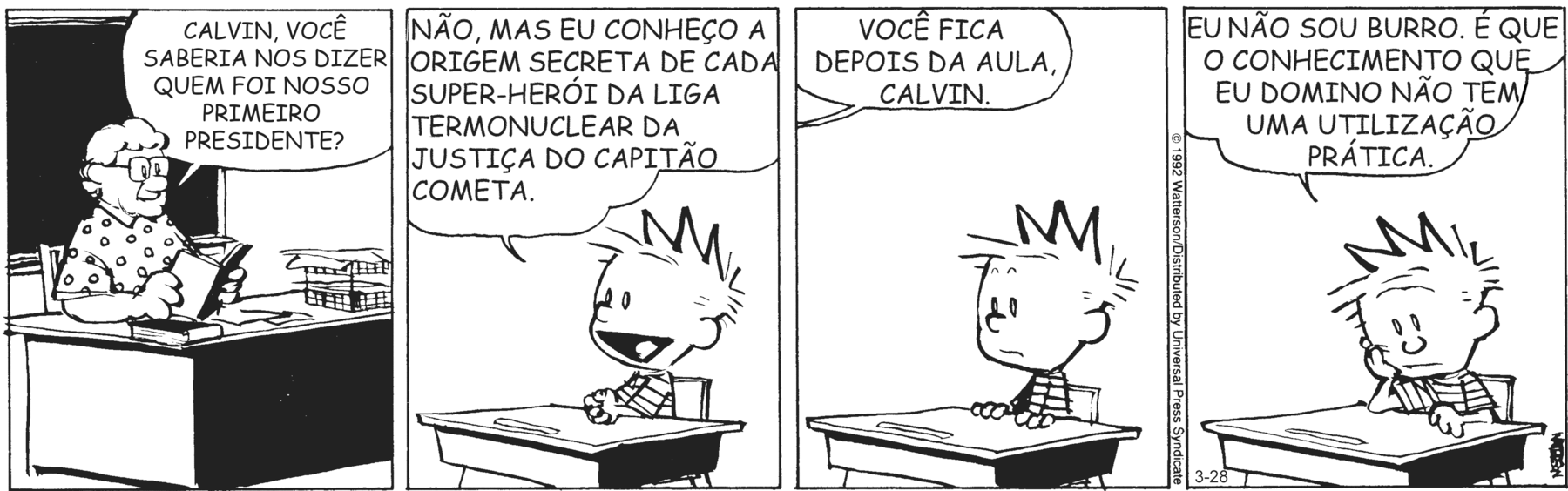 Tirinha em quatro cenas. Personagens: A professora, uma mulher de cabelos brancos ondulados, de óculos de aro retangular, vestindo uma blusa branca estampada de bolinhas. Calvin, um menino de cabelos espetados, vestindo uma camiseta listrada. Cena 1. A professora está sentada diante de uma mesa, de costas para a lousa de uma sala de aula, segurando um livro aberto e pergunta a Calvin: 'CALVIN, VOCÊ SABERIA NOS DIZER QUEM FOI NOSSO PRIMEIRO PRESIDENTE?'. Cena 2. Calvin responde a ela, com expressão animada: 'NÃO, MAS EU CONHEÇO A ORIGEM SECRETA DE CADA SUPER-HERÓI DA LIGA TERMONUCLEAR DA JUSTIÇA DO CAPITÃO COMETA.'. Cena 3. A professora (que não aparece) diz a Calvin, que fica com expressão incrédula: 'VOCÊ FICA DEPOIS DA AULA, CALVIN.'. Cena 4. Calvin está com expressão desanimada, com um cotovelo apoiado sobre a carteira escolar e a face apoiada na mão, e diz: 'EU NÃO SOU BURRO. É QUE O CONHECIMENTO QUE EU DOMINO NÃO TEM UMA UTILIZAÇÃO PRÁTICA.'.