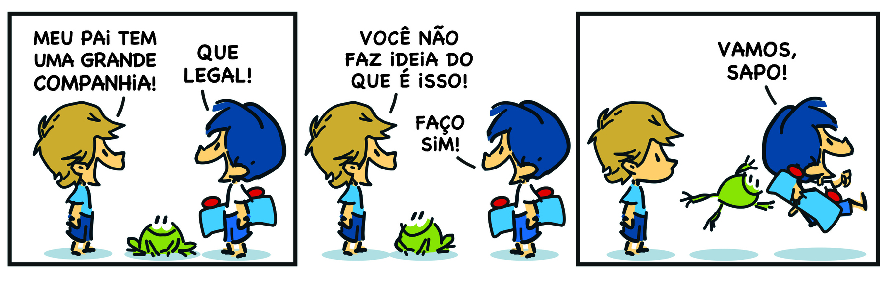 Tirinha em três cenas. Personagens: Armandinho, um menino de cabelos azuis, de uniforme escolar. Um menino de cabelos castanhos de uniforme escolar. Um sapo verde. Cena 1. O menino de cabelos castanhos de perfil, diante de Armandinho, diz: 'MEU PAI TEM UMA GRANDE COMPANHIA!'. Armandinho responde: 'QUE LEGAL!'. Cena 2. O menino de cabelos castanhos diz: 'VOCÊ NÃO FAZ IDEIA DO QUE É ISSO!',  e Armandinho responde ao menino: 'FAÇO, SIM!'. Cena 3. Armandinho sai correndo para o lado oposto, com o sapo saltando atrás dele, e diz: 'VAMOS, SAPO!'.