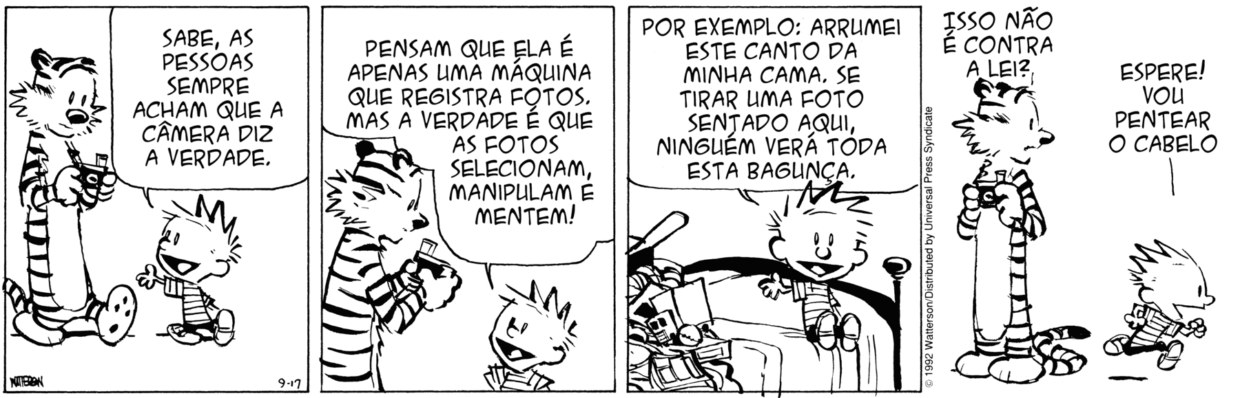 Tirinha em quatro cenas. Personagens: Calvin, um menino de cabelos espetados para cima, vestindo camiseta listrada e calças curtas pretas. Haroldo, um tigre de pelúcia. Cena 1. Haroldo, na forma de um tigre em tamanho real, está em pé como uma pessoa ao lado do menino, e segura uma câmera fotográfica com ambas as patas dianteiras, como se fossem mãos; Calvin está voltado para ele, com um dos braços estendido e a mão espalmada, e lhe diz: 'SABE, AS PESSOAS SEMPRE ACHAM QUE A C MERA DIZ A VERDADE.'. Cena 2. Haroldo continua em pé ao lado do menino, segurando a câmera fotográfica, e Calvin, que está voltado para o tigre, diz a ele: 'PENSAM QUE ELA É APENAS UMA MÁQUINA QUE REGISTRA FOTOS. MAS A VERDADE É QUE AS FOTOS SELECIONAM, MANIPULAM E MENTEM!'. Cena 3. Calvin está sentado sobre a cama, onde há uma pilha de objetos desorganizados, e diz a Haroldo: 'POR EXEMPLO: ARRUMEI ESTE CANTO DA MINHA CAMA. SE TIRAR UMA FOTO SENTADO AQUI, NINGUÉM VERÁ TODA ESTA BAGUNÇA.'. Cena 4. Haroldo está em pé segurando a câmera e pergunta a Calvin: 'ISSO NÃO É CONTRA A LEI?', e Calvin responde ao tigre: 'ESPERE! VOU PENTEAR O CABELO'.