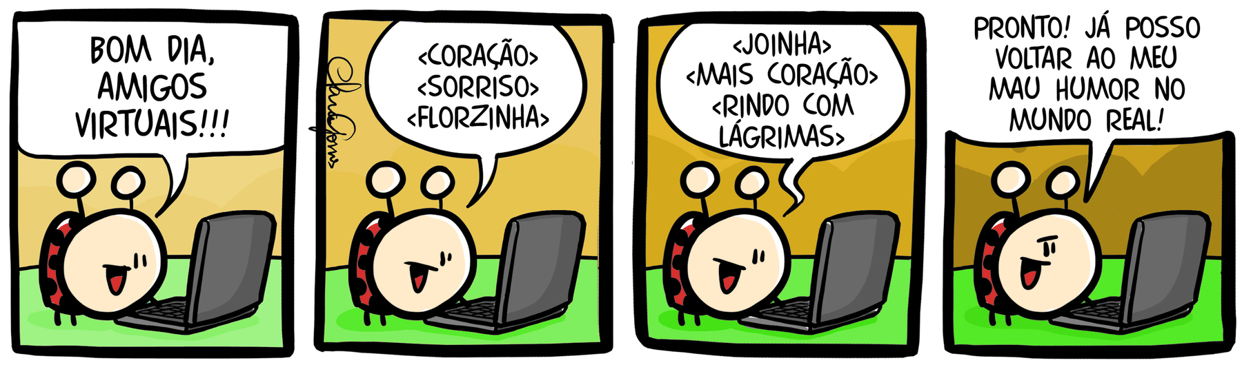 Tirinha em quatro cenas. Personagem: uma joaninha. Cena 1. A joaninha digita em um notebook com o rosto voltado para tela e diz: 'BOM DIA AMIGOS VIRTUAIS!!!'. Cena 2. Na mesma posição, ela diz: '<CORAÇÃO> <SORRISOS><FLORZINHA>'. Cena 3. Ainda na mesma posição, ela diz: '<JOINHA> <MAIS CORAÇÃO> < RINDO COM LÁGRIMAS>'. Cena 4. Voltada para a frente, como se conversasse com o leitor, ela diz: 'PRONTO! JÁ POSSO VOLTAR AO MEU MAU HUMOR NO MUNDO REAL!'.