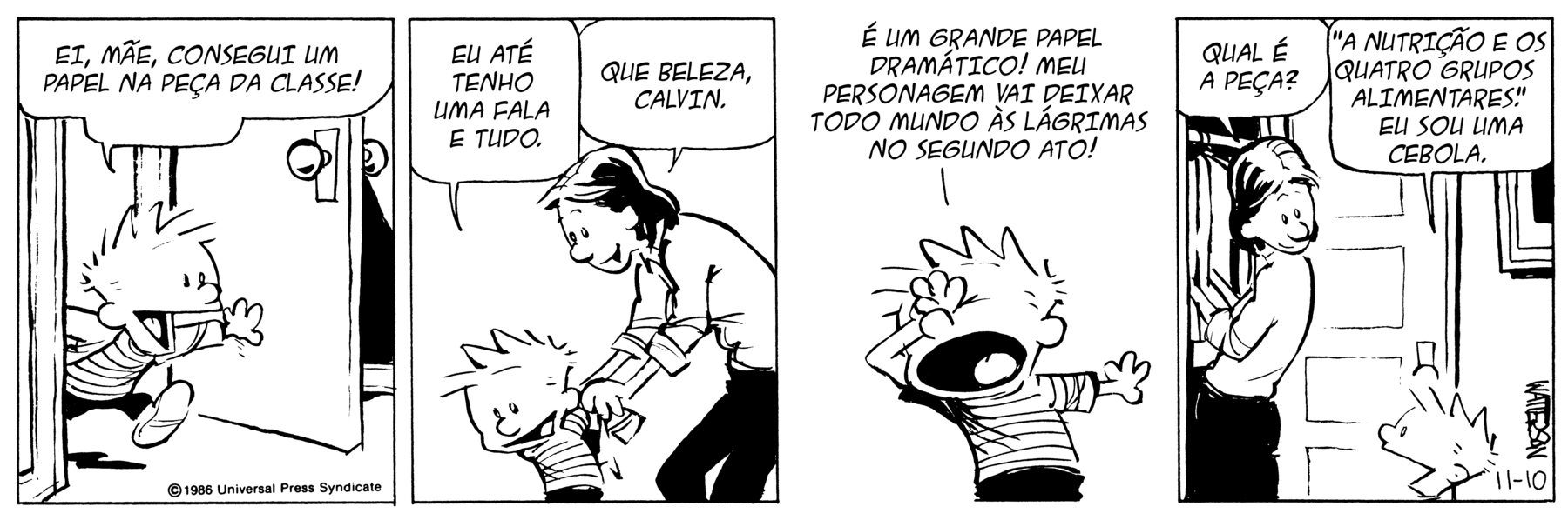 Tirinha em branco e preto.   História em 4 cenas. Personagens: Calvin, um menino de cabelos espetados para cima, usando camiseta listrada e calção preto. Mãe de Calvin, mulher de cabelos pretos, usando blusa clara de mangas longas e calças compridas pretas. Cena 1. Calvin entra intempestivamente em um ambiente empurrando a porta e dizendo: 'EI, MÃE, CONSEGUI UM PAPEL NA PEÇA DA CLASSE!'. Cena 2. Calvin está de costas para a mãe e lhe diz: 'EU ATÉ TENHO UMA FALA E TUDO.'. Sua mãe, com as mãos nos ombros do filho, lhe responde: 'QUE BELEZA, CALVIN.' Cena 3. Calvin faz um gesto dramático, flexionando um dos braços com as costas da mão sobre a testa, de olhos fechados e diz: 'É UM GRANDE PAPEL DRAMÁTICO! MEU PERSONAGEM VAI DEIXAR [LEVAR] TODO MUNDO ÀS LÁGRIMAS NO SEGUNDO ATO!'. Cena 4. A mãe de Calvin, de costas para o filho enquanto arruma roupas no armário, com a cabeça voltada para o filho, pergunta a ele: 'QUAL É A PEÇA?'. Ao lado dela, Calvin lhe responde: ' 'A NUTRIÇÃO E OS QUATRO GRUPOS ALIMENTARES'. EU SOU UMA CEBOLA.'.