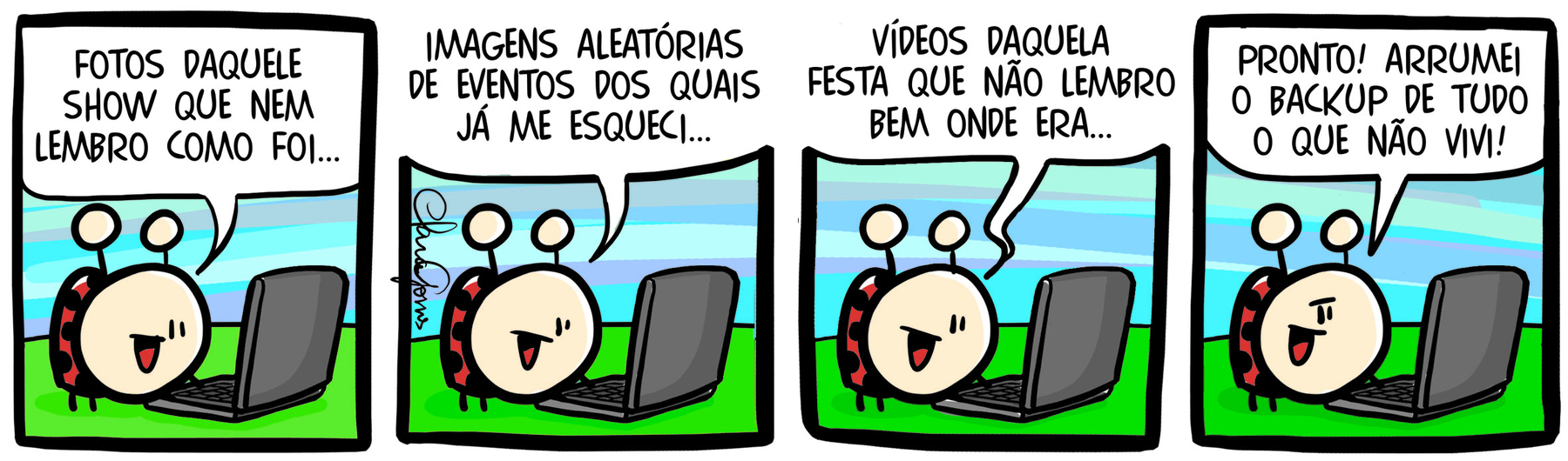 Tirinha. História em quadrinhos em quatro cenas. Cena 1. Uma joaninha com as pernas em um notebook como se digitasse as teclas olha para a tela diz: 'FOTOS DAQUELE SHOW QUE NEM LEMBRO COMO FOI...'. Cena 2. Na mesma pose, ela diz: 'IMAGENS ALEATÓRIAS DE EVENTOS DOS QUAIS JÁ ME ESQUECI...'. Cena 3. Ainda na mesma pose, ela diz: 'VÍDEOS DAQUELA FESTA QUE NÃO LEMBRO BEM ONDE ERA...'. Cena 4. Olhando para a frente, como quem conversa com o leitor da tirinha, ela diz: 'PRONTO! ARRUMEI O BACKUP DE TUDO O QUE NÃO VIVI!'.