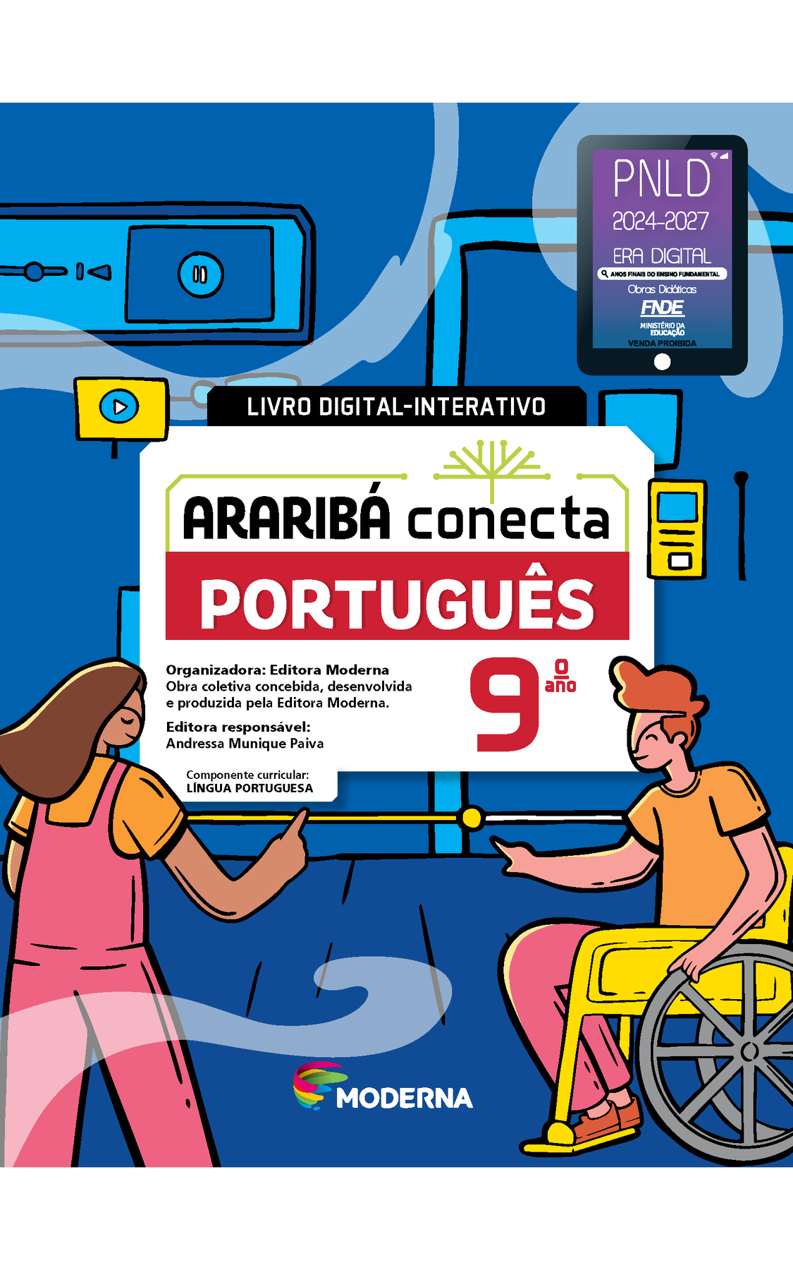 Capa. No alto, à direita, selo do PNLD 2024-2027 representado por um tablet com o texto: PNLD 2024-2027, Era Digital, Anos Finais do Ensino Fundamental, Obras didáticas, FNDE, Ministério da Educação, Venda proibida. Ao centro, os dizeres LIVRO DIGITAL-INTERATIVO e o título: ARARIBÁ conecta – PORTUGUÊS 9º ano. Acima, ilustração de uma árvore com galhos verdes e sem folhas. E abaixo, as informações: Organizadora: Editora Moderna. Obra coletiva concebida, desenvolvida e produzida pela Editora Moderna. Editora responsável: Andressa Munique Paiva. Componente curricular: LÍNGUA PORTUGUESA. Na parte inferior, logotipo da editora Moderna, composto por linhas curvadas nas cores: rosa, amarelo, verde e azul, à esquerda. E à direita, o nome da editora. Ao fundo, ilustração de uma menina de cabelo castanho, camiseta laranja e macacão rosa de costas. Ao lado, um menino de cabelo castanho, calça rosa, camiseta e tênis laranja sentado em uma cadeira de rodas está de perfil. Ambos estão com o dedo indicador levantado próximo de um painel de peças.