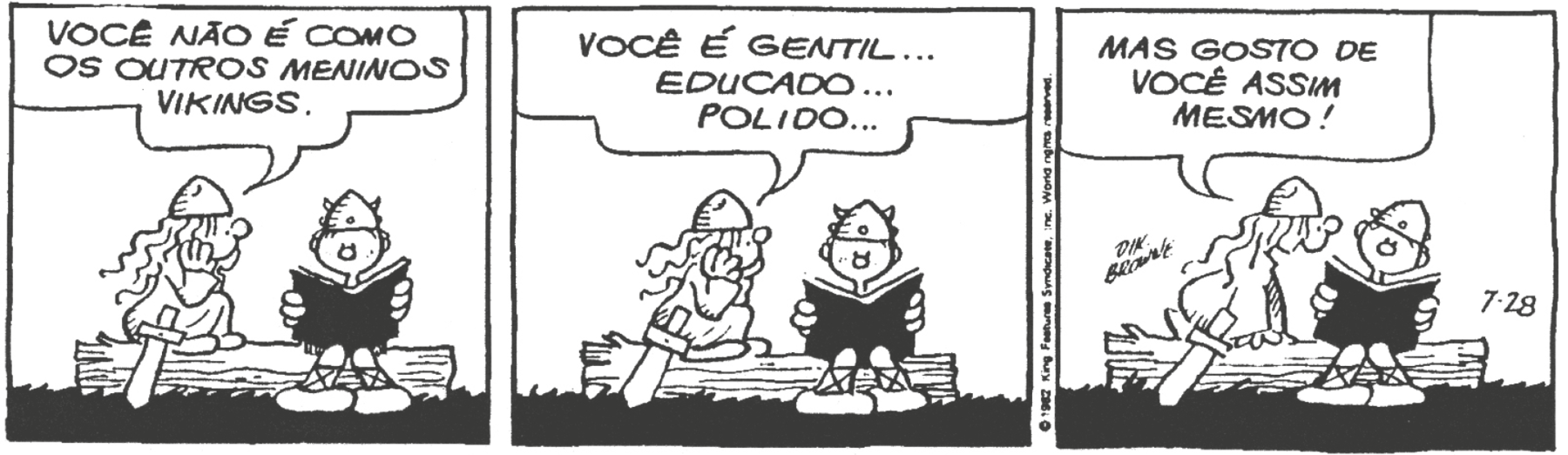 Tirinha. Em três cenas. Personagens: Hérnia, uma menina viking de cabelos ondulados, usando elmo pontiagudo, de vestido e com uma espada na cintura. Hamlet, filho de Hagar, o Horrível, um menino viking de elmo pontiagudo com chifres. Cena 1. Hérnia está sentada em um tronco de árvore, de perfil com as mãos no rosto, olhando para Hamlet, que está sentado ao lado dela, segurando um livro aberto. Ela diz: 'VOCÊ NÃO É COMO OS OUTROS MENINOS VIKINGS.' Cena 2. Na mesma posição, ela diz: 'VOCÊ É GENTIL... EDUCADO... POLIDO...'. Cena 3. A menina chega mais perto de Hamlet, inclinando-se na direção dele, que se inclina ligeiramente para o outro lado e olha para Hérnia, que diz: 'MAS GOSTO DE VOCÊ ASSIM MESMO! '.