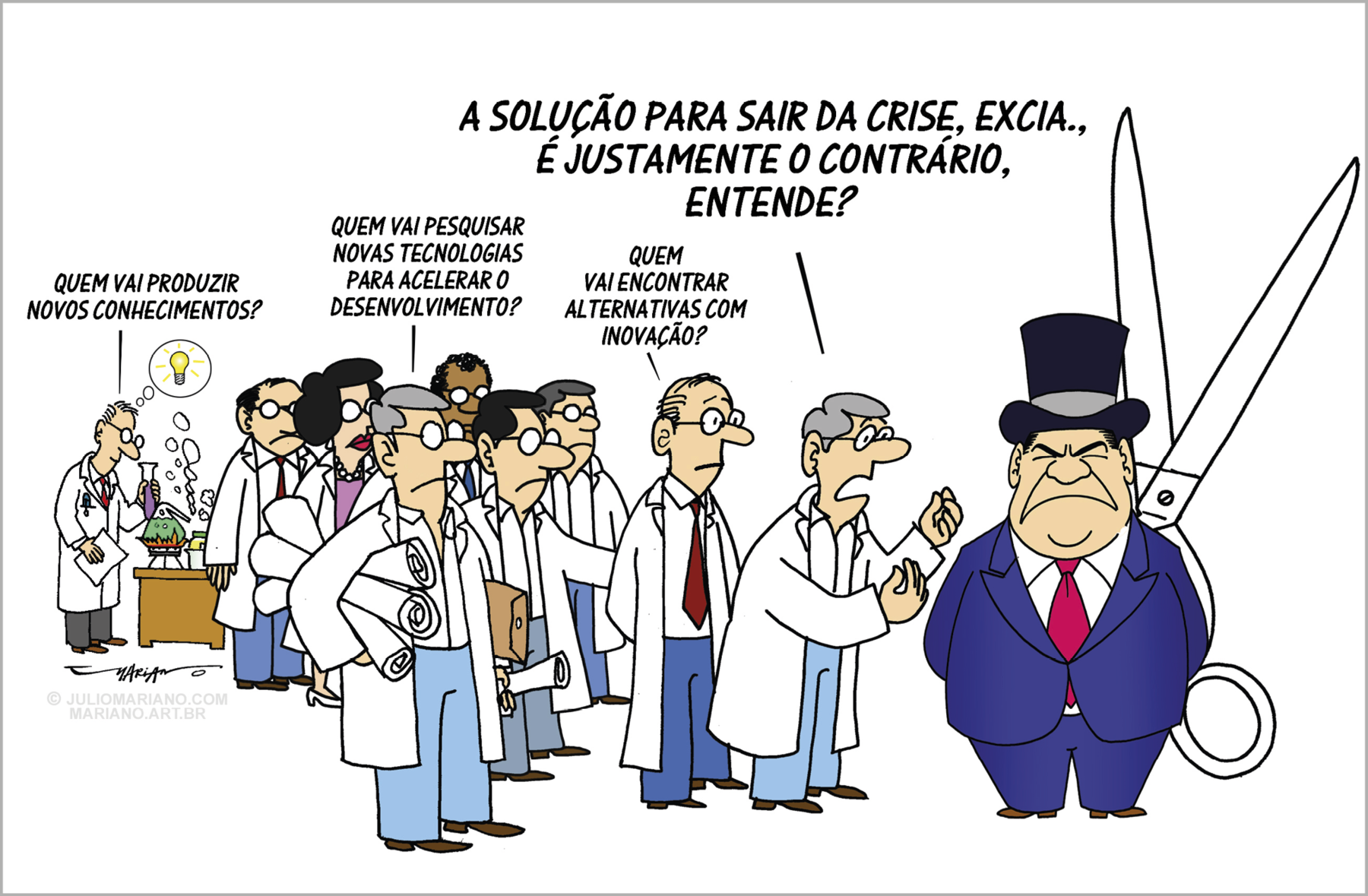 Charge. Grupo de pessoas de avental e de óculos, com expressão séria, caracterizados como cientistas. Todos estão em pé, ao lado de uma autoridade representada por um homem carrancudo, de rosto largo, de terno azul e gravata vermelha com uma cartola preta, segurando uma grande tesoura aberta atrás de si. À esquerda, ao fundo, um homem de avental mexe em vidraria de laboratório, conduzindo um experimento, enquanto tem uma ideia luminosa (representada por uma lâmpada acesa em um balão de pensamento), e pergunta à autoridade: 'QUEM VAI PRODUZIR NOVOS CONHECIMENTOS?'. Ao lado, um grupo de diversas pessoas de avental, no qual há somente uma mulher (que está de colar e batom), que perguntam à autoridade: 'QUEM VAI PESQUISAR AS TECNOLOGIAS PARA ACELERAR O DESENVOLVIMENTO?', 'QUEM VAI ENCONTRAR ALTERNATIVAS COM INOVAÇÃO?'. À frente deles, mais próximo dessa autoridade, um cientista de cabelos grisalhos lhe pergunta, gesticulando com ambas as mãos, para enfatizar: 'A SOLUÇÃO PARA SAIR DA CRISE, EXCIA., É JUSTAMENTE O CONTRÁRIO, ENTENDE?'.