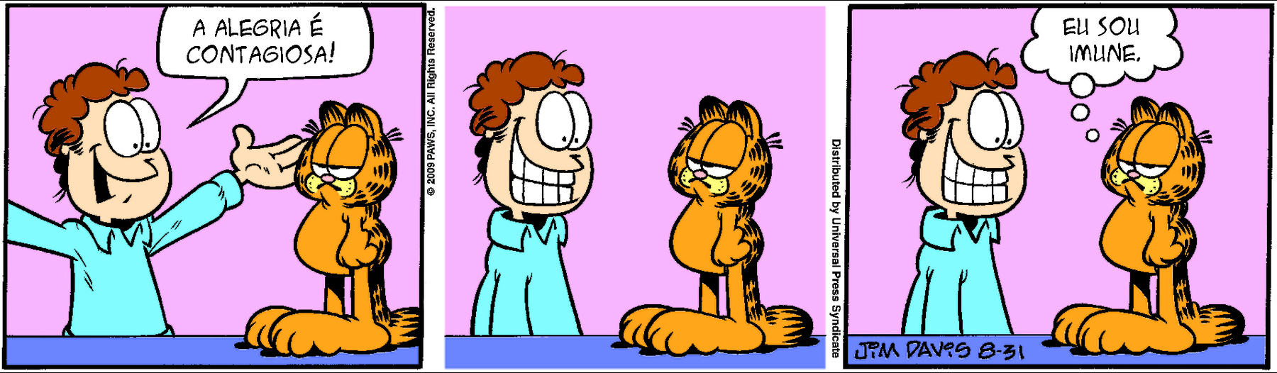 Ilustração. Tirinha de história em quadrinhos em três cenas. Personagens: Jon, um homem de cabelos castanhos ondulados, usando camisa azul. Garfield, um gato amarelo rajado de preto, preguiçoso e volumoso. Cena 1. Jon está ao lado de Garfield com os braços estendidos para cima e uma das mãos espalmada expressando um sorriso animado e diz ao gato: 'A ALEGRIA É CONTAGIOSA!' Diante de Jon, em pé sobre as patas traseiras como se fosse uma pessoa, Garfield expressa desânimo, com os olhos semicerrados. Cena 2. Jon sorri ainda mais para Garfield, agora com os braços abaixados, mostrando-lhe os dentes; o gato permanece ao lado dele na mesma postura e com a mesma expressão. Cena 3. Jon ainda sorri para Garfield mostrando-lhe os dentes, e o gato na mesma postura e mesma expressão, em um balão de pensamento, responde a ele: 'EU SOU IMUNE.'.