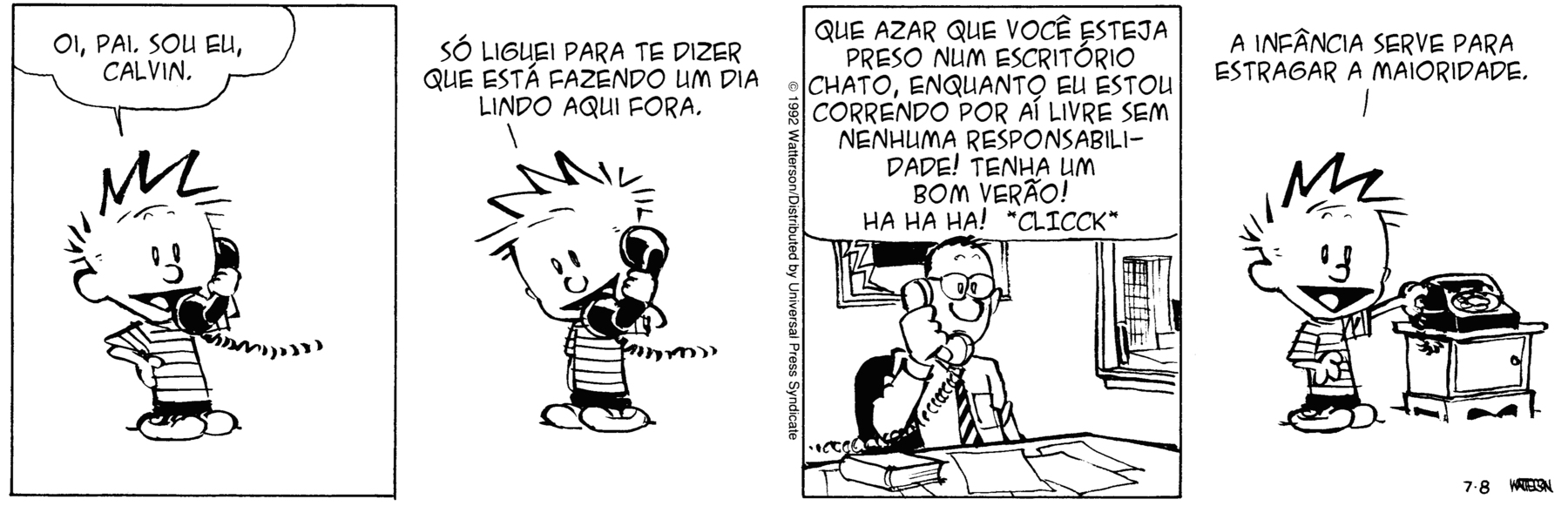 Tirinha em quatro cenas. Personagens: Calvin, um menino de cabelos espetados para cima, vestindo roupa preta. Pai de Calvin, um homem de cabelos pretos, de óculos de aros arredondados, vestindo camisa social branca com os punhos fechados e colarinho fechado com gravata de listras oblíquas. Cena 1. Calvin está em pé, com um dos braços semiflexionado, e a mão apoiada no quadril, falando ao telefone com seu pai: 'OI, PAI. SOU EU, CALVIN.'. Cena 2. Calvin continua em pé falando ao telefone com seu pai: 'SÓ LIGUEI PARA TE DIZER QUE ESTÁ FAZENDO UM DIA LINDO AQUI FORA.'. Cena 3. O pai de Calvin está sentado em seu escritório, diante de uma escrivaninha com livros e papéis, sem dizer nada e com um ar incrédulo, apenas ouve Calvin lhe dizer: 'QUE AZAR QUE VOCÊ ESTEJA PRESO NUM ESCRITÓRIO CHATO, ENQUANTO EU ESTOU CORRENDO POR AÍ LIVRE E SEM NENHUMA RESPONSABILIDADE! TENHA UM BOM VERÃO! HA HA HA! 'CLICCK'.'. Cena 4. Calvin está em pé e desliga o telefone, que está sobre um móvel ao lado dele e diz sorrindo, como se conversasse com o leitor: 'A INF NCIA SERVE PARA ESTRAGAR A MAIORIDADE.'.