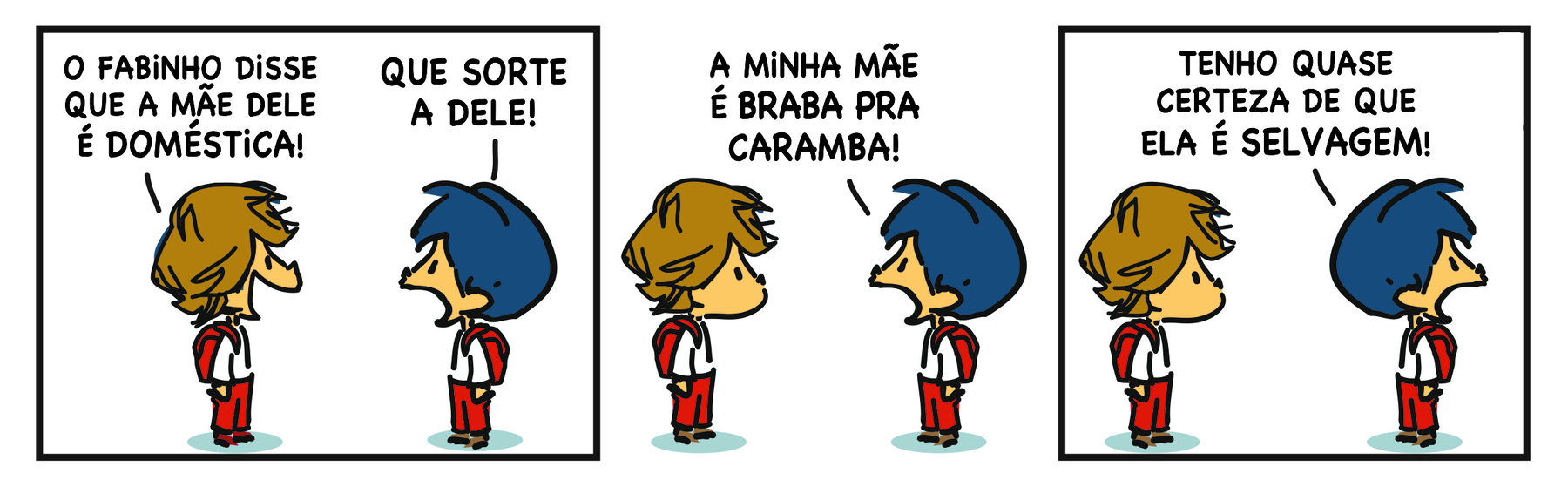 Ilustração. Reprodução de tirinha em quadrinhos em três cenas. Personagens: Armandinho, um menino de cabelos azuis, de uniforme escolar. Um menino de cabelos castanhos de uniforme escolar. Cena 1. O menino de cabelos castanhos de perfil, diante de Armandinho, diz: 'O FABINHO DISSE QUE A MÃE DELE É DOMÉSTICA!'. Armandinho responde: 'QUE SORTE A DELE!'. Cena 2. Armandinho diante do menino de cabelos castanhos diz: 'A MINHA MÃE É BRABA PRA CARAMBA!'. Cena 3. Armandinho volta a cabeça para o lado oposto ao do outro menino e diz: 'TENHO QUASE CERTEZA DE QUE ELA É SELVAGEM!'.