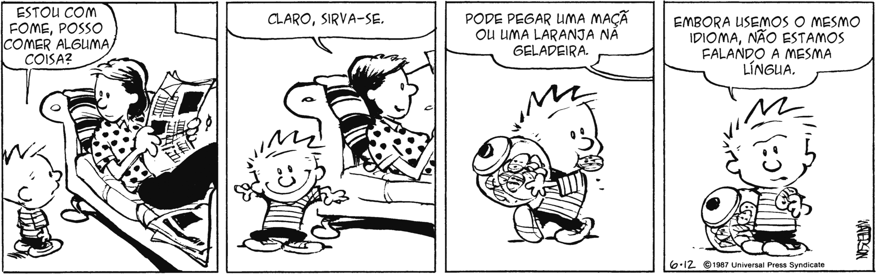 Tirinha em quatro quadrinhos. Personagens: Calvin, um menino de cabelos espetados para cima, usando camiseta listrada e calção preto. Mãe de Calvin, mulher de cabelos pretos, usando blusa clara de mangas curtas com estampa de bolinhas pretas e calças compridas pretas. Quadrinho 1. Calvin está em pé ao lado da mãe, que está deitada no sofá lendo o jornal, e diz a ela: ‘ESTOU COM FOME, POSSO COMER ALGUMA COISA?’. Quadrinho 2. A mãe de Calvin responde a ele: ‘CLARO, SIRVA-SE.’. Quadrinho 3. A mãe de Calvin continua a dizer ao filho, que está com um pote de biscoitos nas mãos e um biscoito na boca: ‘PODE PEGAR UMA MAÇÃ OU UMA LARANJA NA GELADEIRA’. Quadrinho 4. Calvin, segurando o pote de biscoitos com uma das mãos e um biscoito com a outra mão está de frente, como se conversasse com o leitor, dizendo: ‘EMBORA USEMOS O MESMO IDIOMA, NÃO ESTAMOS FALANDO A MESMA LÍNGUA.’.