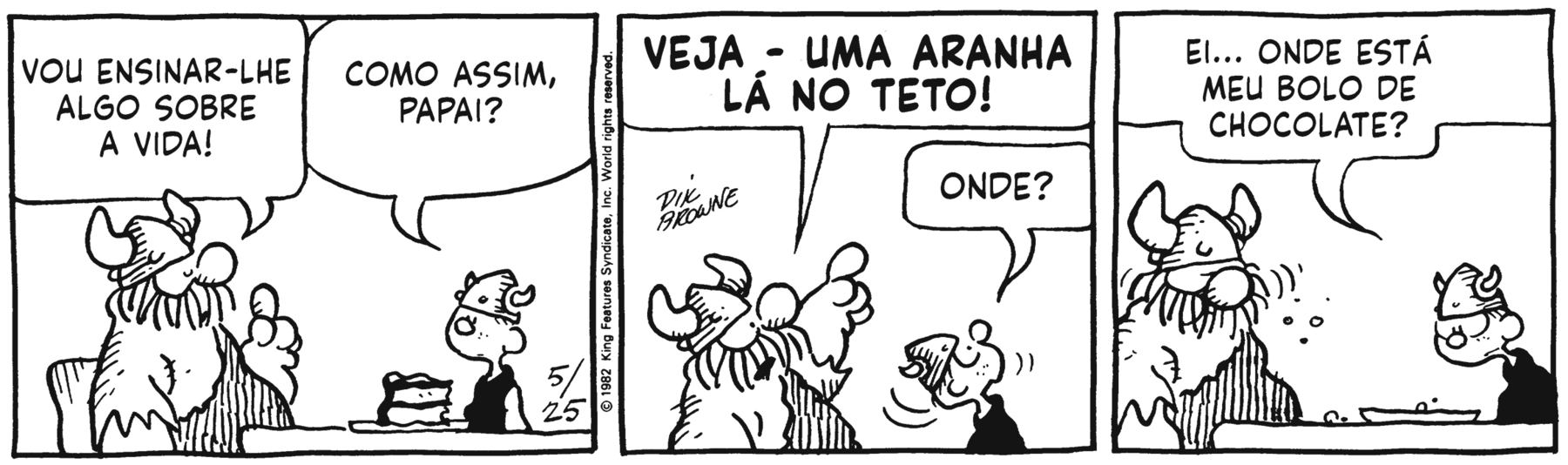 Tirinha em duas cenas. Personagens: Hagar: um viking, homem corpulento e barbudo com elmo de chifres vestindo trajes esfarrapados. Hamlet: filho de Hagar, um menino com elmo de chifres semelhante ao de Hagar, mas bem menor, vestindo roupa preta. Cena 1. Hagar, sentado à mesa ao lado de Hamlet, que tem uma fatia de bolo em um prato à frente dele, diz ao filho: 'VOU ENSINAR-LHE ALGO SOBRE A VIDA!', e Hamlet pergunta a Hagar: 'COMO ASSIM, PAPAI?'. Cena 2. Hagar subitamente volta-se para cima, e aponta com o dedo de uma das mãos, dizendo em voz alta (porque seu balão de fala tem letras maiúsculas realçadas em negrito) a Hamlet, que está com a cabeça inclinada para trás, voltada na direção que seu pai lhe indica: 'VEJA - UMA ARANHA LÁ NO TETO!'. Cena 3. Hamlet pergunta com expressão de espanto e desânimo, voltado para o prato, que agora só tem algumas migalhas, enquanto Hagar, com pequenos traços ao lado do seu rosto indicando que ele mastiga, deixando cair migalhas na mesa: 'EI... ONDE ESTÁ MEU BOLO DE CHOCOLATE?'.