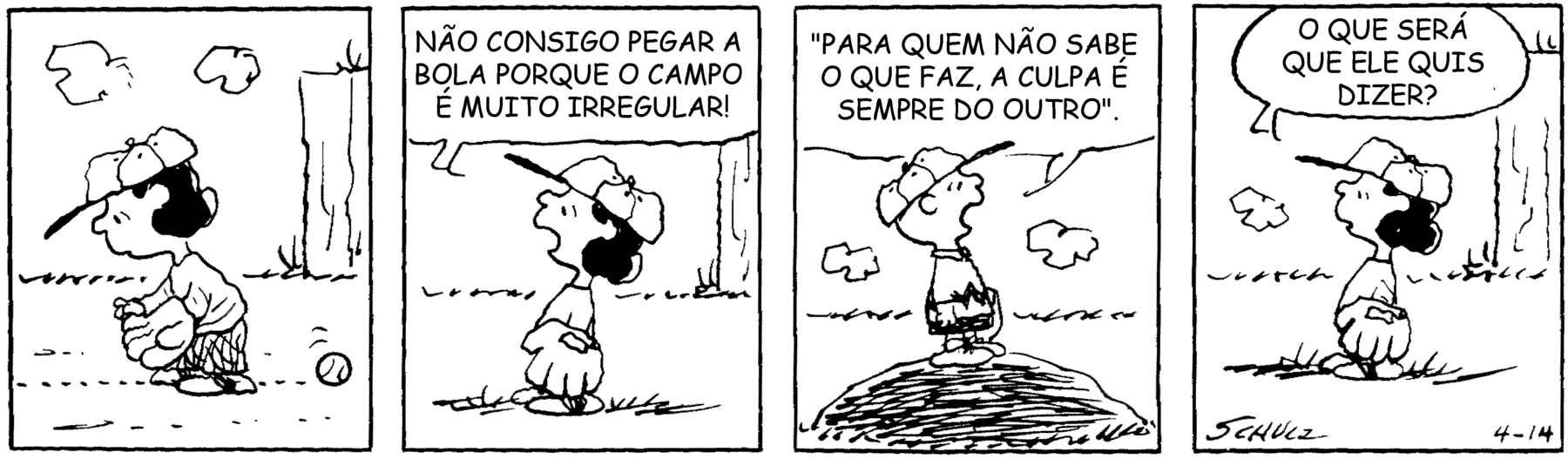 Tirinha. Personagens: Lucy, menina de cabelos pretos, camiseta, calção, boné e luva de beisebol. Charlie Brown, menino com boné de beisebol, usando camiseta com uma faixa preta em zigue-zague e calção preto. Em 4 cenas. Cena 1. Lucy está em pé, com uma luva de beisebol em uma das mãos, inclinando-se para a frente, e a bola passa por baixo dela, entre suas pernas. Cena 2. Lucy se coloca em posição ereta, ligeiramente inclinada para trás, e diz: 'NÃO CONSIGO PEGAR A BOLA PORQUE O CAMPO É MUITO IRREGULAR!'. Cena 3. Charlie Brown está em pé sobre uma pequena elevação do terreno no campo de beisebol e responde a Lucy, citando um ditado: 'PARA QUEM NÃO SABE O QUE FAZ, A CULPA É SEMPRE DO OUTRO'. Cena 4. Lucy em pé, pergunta a si mesma: 'O QUE SERÁ QUE ELE QUIS DIZER? '.