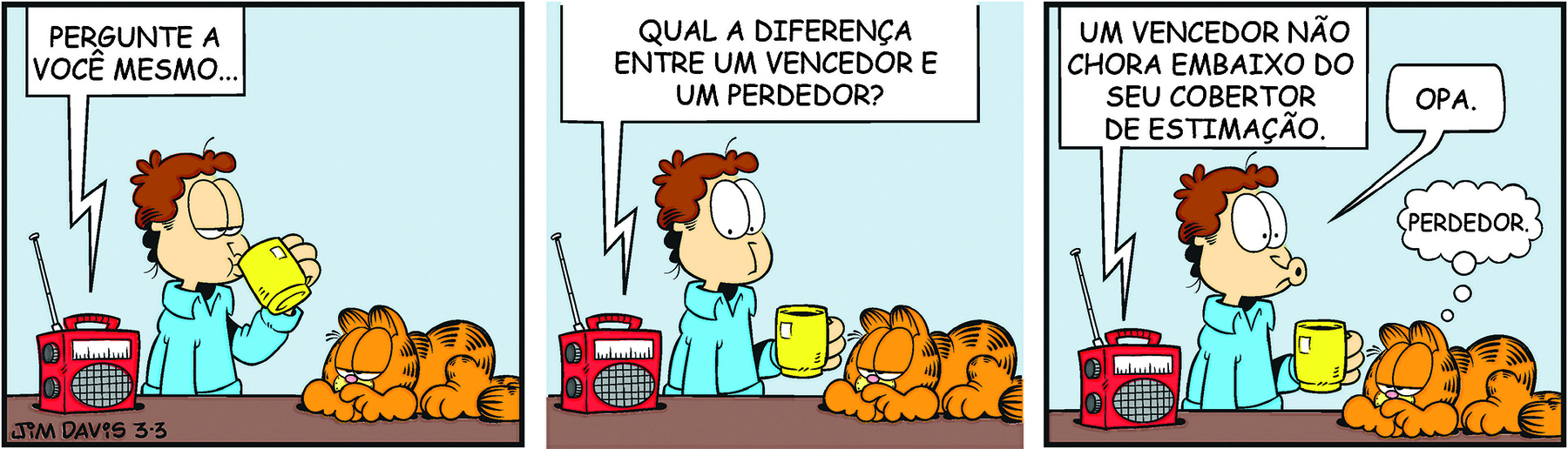 Tirinha. Personagens: Jon, um homem de cabelos castanhos ondulados, usando camisa azul. Garfield, um gato amarelo rajado de preto, preguiçoso e robusto, em três cenas. Cena 1. Jon bebe de uma xícara amarela, ao lado de um  rádio vermelho. À frente dele, Garfield está deitado sobre a mesa, com os olhos quase fechados, voltado para Jon. O locutor do programa de rádio diz: 'PERGUNTE A VOCÊ MESMO...'. Cena 2. Jon volta sua atenção para o rádio, quando o locutor diz: 'QUAL A DIFERENÇA ENTRE UM VENCENDOR E UM PERDEDOR?'. Cena 3. O locutor de rádio diz: 'UM VENCEDOR NÃO CHORA EMBAIXO DO SEU COBERTOR DE ESTIMAÇÃO.' Ao lado, Jon com a boca afunilada em um bico, como se assobiasse, em uma expressão de autocrítica, diz: 'OPA.' À direita, Garfield na mesma pose, com um balão de pensamento, deduz: 'PERDEDOR.'.