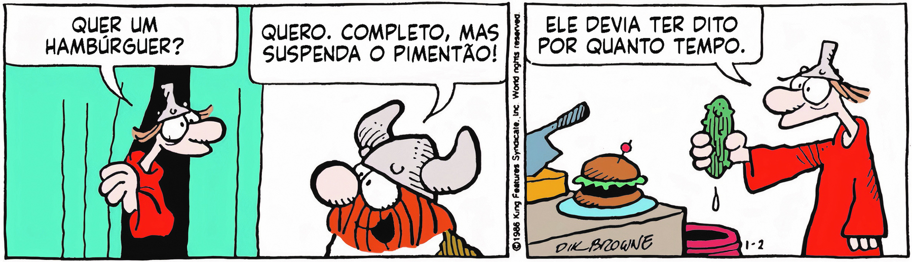 Tirinha. Personagens: Hagar: um viking, homem ruivo corpulento e barbudo com elmo de chifres vestindo trajes esfarrapados. Eddie: homem magro de chapéu semelhante a um funil vestindo manto vermelho, em duas cenas.  Cena 1. À esquerda, Eddie sai de um aposento separado por uma cortina azul-clara e pergunta a Hagar: 'QUER UM HAMBÚRGUER?', e Hagar lhe responde, com expressão animada: 'QUERO. COMPLETO, MAS SUSPENDA O PIMENTÃO!'. Cena 2. No outro aposento, a cozinha, Eddie está diante de uma bancada e um hambúrguer montado sobre um prato azul e, segurando ('suspendendo') um legume, diz a si mesmo: 'ELE DEVIA TER DITO POR QUANTO TEMPO.'.