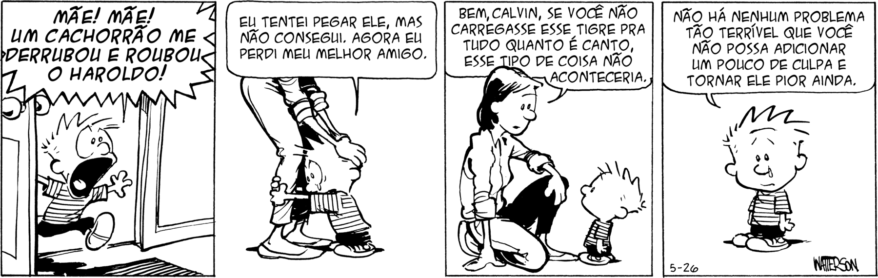 Tirinha. Personagens: Calvin, um menino com cabelos espetados; mãe do Calvin, mulher com cabelos pretos na altura do ombro, usando camisa de mangas compridas e calça, em quatro cenas. Cena 1. Calvin entra intempestivamente em um ambiente berrando: 'MÃE! MÃE! UM CACHORRÃO ME DERRUBOU E ROUBOU O HAROLDO!'. Cena 2. Calvin está abraçado às pernas da mãe, com lágrimas nos olhos, e lhe diz: 'EU TENTEI PEGAR ELE, MAS NÃO CONSEGUI. AGORA EU PERDI MEU MELHOR AMIGO.'. Cena 3. A mãe de Calvin se abaixa, flexionando as pernas, com um dos braços apoiado em uma perna e a outra mão apoiada no chão e lhe diz: 'BEM, CALVIN, SE VOCÊ NÃO CARREGASSE ESSE TIGRE PRA TUDO QUANTO É CANTO, ESSE TIPO DE COISA NÃO ACONTECERIA.'. Cena 4. Calvin, de frente, como se comentasse com o leitor da tirinha, ainda com lágrimas nos olhos, diz: 'NÃO HÁ NENHUM PROBLEMA TÃO TERRÍVEL QUE VOCÊ NÃO POSSA ADICIONAR UM POUCO DE CULPA E TORNAR ELE PIOR AINDA.'.